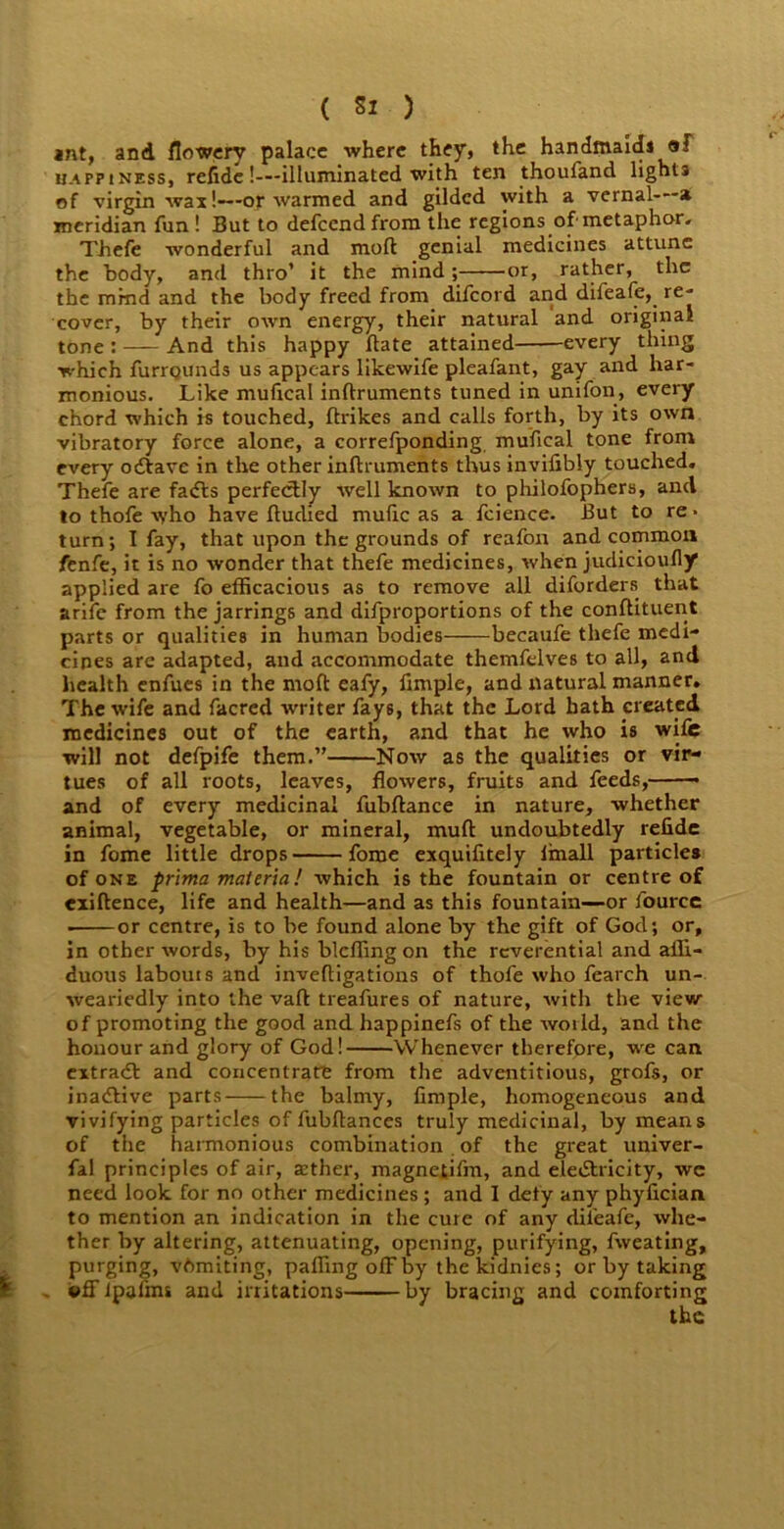 ant, and flowery palace where they, the handmaids af happiness, refide!—illuminated with ten thoufand lights of virgin wax!—or warmed and gilded with a vernal a meridian fun ! But to defeend from the regions of'metaphor. Thefe wonderful and molt genial medicines attune the body, and thro’ it the mind; or, rather, the the mind and the body freed from difeord and difeafe, re- cover, by their own energy, their natural and original tone : And this happy (late attained every thing which furrounds us appears likewife pleafant, gay and har- monious. Like mufical inftruments tuned in unifon, every chord which is touched, ftrikes and calls forth, by its own vibratory force alone, a correfponding mufical tone from every odtave in the other inftruments thus inviftbly touched. Thefe are fadts perfectly well known to philofophers, and to thofe who have ftuclied mufic as a fcience. But to re * turn; 1 fay, that upon the grounds of reafon and common fenfe, it is no wonder that thefe medicines, when judieioufly applied are fo efficacious as to remove all diforders that arife from the jarrings and difproportions of the conftituent parts or qualities in human bodies——becaufe thefe medi- cines are adapted, and accommodate themfelves to all, and health cnfucs in the moft eafy, Ample, and natural manner. The wife and facred writer fay6, that the Lord bath created medicines out of the earth, and that he who is wife will not defpife them.” Now as the qualities or vir- tues of all roots, leaves, flowers, fruits and feeds, and of every medicinal fubftance in nature, whether animal, vegetable, or mineral, muft undoubtedly refide in fome little drops fome exquifitely Imall particles of one prima materia! which is the fountain or centre of exiftence, life and health—and as this fountain—or fourcc ■ or centre, is to he found alone by the gift of God; or, in other words, by his blcffing on the reverential and affi- duous labours and inveftigations of thofe who fearch un- weariedly into the vaft treafures of nature, with the view of promoting the good and happinefs of the world, and the honour and glory of God! Whenever therefore, we can extradt and concentrate from the adventitious, grofs, or inactive parts the balmy, Ample, homogeneous and vivifying particles of fubftances truly medicinal, by means of the harmonious combination of the great univer- fal principles of air, a?ther, magnetifm, and electricity, we need look for no other medicines; and I defy any phyAcian to mention an indication in the cure of any difeafe, whe- ther by altering, attenuating, opening, purifying, fweating, purging, vftmiting, paffingoffby thekidnies; or by taking ©ffipafms and irritations by bracing and comforting