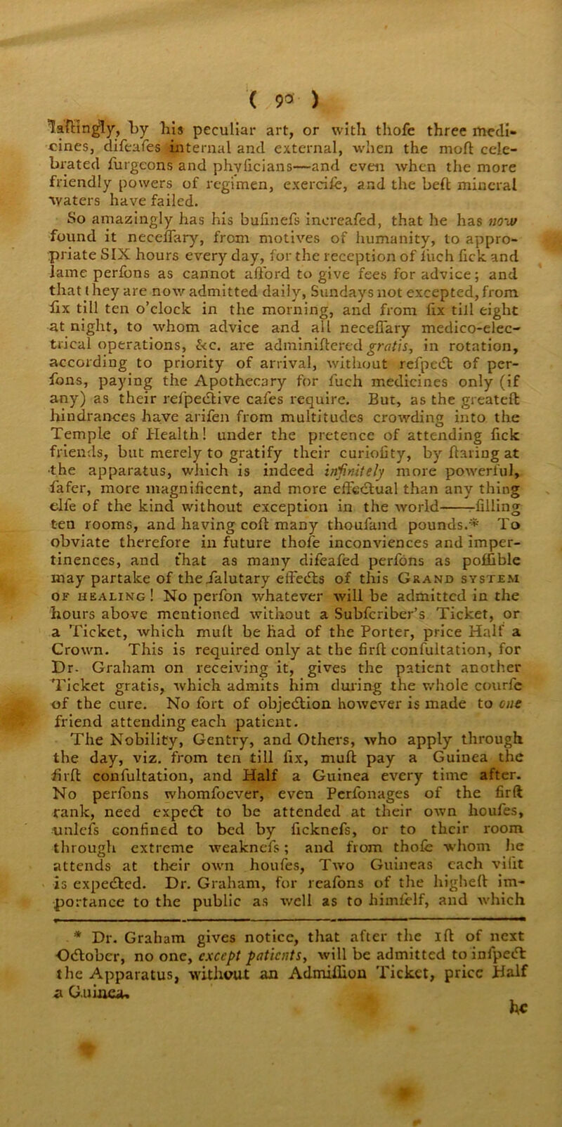 ( 9« ) laftingly, by bis peculiar art, or with thofe three medi- cines, difeafes internal and external, when the mod: cele- brated futgeons and phvficians—and even when the more friendly powers of regimen, exercife, and the bed mineral waters have failed. So amazingly has his bulinefs increafed, that he has now found it necefTary, from motives of humanity, to appro- priate SIX hours every day, for the reception of liich Tick and lame perfons as cannot afford to give fees for advice; and that (hey are now admitted daily, Sundays not excepted, from fix till ten o’clock in the morning, and from fix till eight at night, to whom advice and all necefTary medico-elec- trical operations, &c. are adminiflered gratis, in rotation, according to priority of arrival, without refpedt of per- fons, paying the Apothecary for fuch medicines only (if any) as their rel'pedtive cafes require. But, as the greateft hindrances have arifen from multitudes crowding into the Temple of Health! under the pretence of attending lick friends, but merely to gratify their curiofity, by flaring at •the apparatus, which is indeed infinitely more powerful, fafer, more magnificent, and more effectual than any thing elfe of the kind without exception in the world filling ten rooms, and having coft many thoufand pounds.*' To obviate therefore in future thofe inconviences and imper- tinences, and that as many difeafed perfons as poffible may partake of theialutary effects of this Grand system of healing! No perfon whatever will be admitted in the hours above mentioned without a Subfcriber’s Ticket, or a Ticket, which muft be had of the Porter, price Half a Crown. This is required only at the firft eonfultation, for Dr- Graham on receiving it, gives the patient another Ticket gratis, which admits him during the whole courfe of the cure. No fort of objection however is made to cue friend attending each patient. The Nobility, Gentry, and Others, who apply through the day, viz. from ten till fix, muft pay a Guinea the firft eonfultation, and Half a Guinea every time after. No perfons whomfoever, even Perfonages of the firft rank, need expetft to be attended at their own houfes, unlefs Gonfined to bed by ficknefs, or to their room through extreme weaknefs; and from thofe whom he attends at their own houfes, Two Guineas each viiit is expected. Dr. Graham, for reafons of the higheft im- portance to the public as well as to himfelf, and which * Dr. Graham gives notice, that after the I ft of next October, no one, except patients, will be admitted to infpedt the Apparatus, without an Admiflkm Ticket, price Half a Guinea-