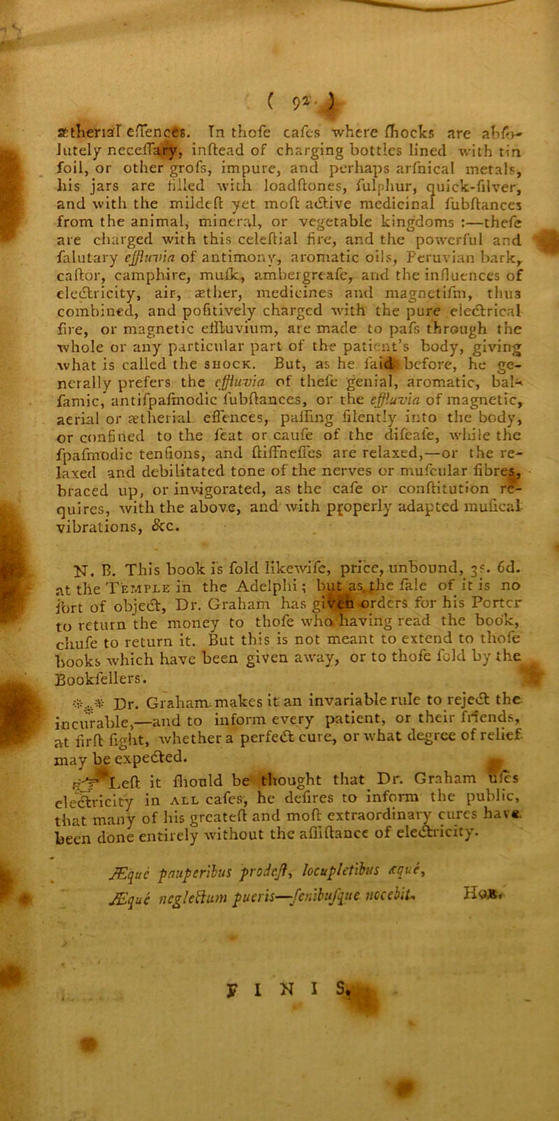 C 9*; > attheml eflences. In thofe cafes where fhocks are abso- lutely neceffairy, inftead of charging bottles lined with tin foil, or other grofs, impure, and perhaps arfnical metals, his jars are tilled with loadftones, fulphur, quick-filver, and with the mildeft yet molt adtive medicinal fubftances from the animal, mineral, or vegetable kingdoms :—thefe are charged with this celeltial fire, and the powerful and 4 falutary effluvia of antimony, aromatic oils, Peruvian bark, caftor, camphire, mulk, ambergreafe, and the influences of electricity, air, tether, medicines and magnetifm, thu3 combined, and pofitively charged with the pure eiedtrical fire, or magnetic effluvium, are made to pafs through the whole or any particular part of the patient’s body, giving what is called the shock. But, as he laid before, he ge- nerally prefers the effluvia of thefe genial, aromatic, bal-> famic,' antifpafmodic fubflances, or the effluvia of magnetic, aerial or aetherial. efences, palling filently into the body, or confined to the feat or caufe of the difeafe, while the fpafmoclic tendons, and ftiffneffes are relaxed,—or the re- laxed and debilitated tone of the nerves or mufcular fibres, braced up, or invigorated, as the cafe or conftitution re- quires, with tire above, and with properly adapted mufical- vibrations, &c. N. B. This book is fold likewife, price, unbound, 3s. 6d. at the Temple in the Adelphi; but as.j;he fa!e of it is no fort of object, Dr. Graham has gitan orders for his Porter to return the money to thofe who. having read the book, chufe to return it. But this is not meant to extend to thofe books which have been given away, or to thofe fold by the Bookfellers. •*** Dr. Graham, makes it an invariable rule to rejedt the incurable,—and to inform every patient, or their Mends, at firft fight, whether a perfeA cure, or what degree of relief- may be expedted. t_7 it fhould be thought that Dr. Graham ules electricity in all cafes, he defires to inform the public, that many of his greatefi: and moft extraordinary cures have, been done entirely without the afilftance of eledtricity. JEquc paupcrilus pro deft, locupletibus tque, JEquc ncglettum pueris—fenibufque uccebiU Ho** FINIS.