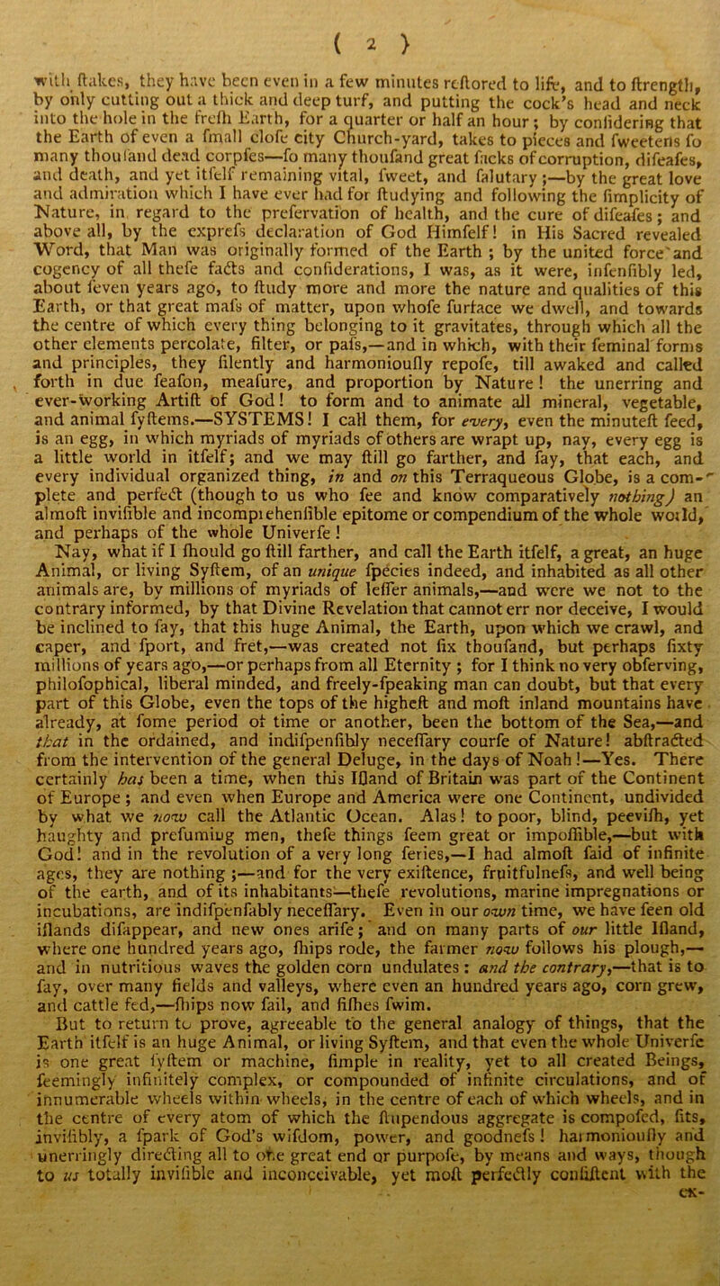 with Hakes, they have been even in a few minutes reftored to lift?, and to ftrength, by only cutting out a thick and deep turf, and putting the cock’s head and neck into the hole in the frclh Earth, for a quarter or half an hour; by coniideriBg that the Earth of even a fmall clofe city Church-yard, takes to pieces and fweetens fo many thou land dead corpfes—fo many thoufand great facks of corruption, difeafes, and death, and yet itfelf remaining vital, fvveet, and falutary by the great love and admiration which I have ever had for ftudying and following the fimplicity of Nature, in regard to the prefervatfon of health, and the cure of difeafes; and above all, by the exprefs declaration of God Himfelf! in His Sacred revealed Word, that Man was originally formed of the Earth ; by the united force'and cogency of all thefe fads and confiderations, I was, as it were, infenfibly led, about ieven years ago, to ftudy more and more the nature and qualities of this Earth, or that great mats of matter, upon whofe furtace we dwell, and towards the centre of which every thing belonging to it gravitates, through which all the other elements percolate, filter, or pals,—and in which, with their feminal forms and principles, they filently and harmonioufly repofe, till awaked and called forth in due feafon, meafure, and proportion by Nature ! the unerring and ever-working Artift of God! to form and to animate all mineral, vegetable, and animal fyftems.—SYSTEMS! I call them, for every, even the minuteft feed, is an egg, in which myriads of myriads of others are wrapt up, nay, every egg is a little world in itfelf; and we may (till go farther, and fay, that each, and every individual organized thing, in and on this Terraqueous Globe, is a com- plete and perfect (though to us who fee and know comparatively nothing) an almoft invifible and incompiehenfible epitome or compendium of the whole wot Id, and perhaps of the whole Univerfe ! Nay, what if I fhould go ftill farther, and call the Earth itfelf, a great, an huge Animal, or living Syftem, of an unique fpecies indeed, and inhabited as all other animals are, by millions of myriads of lefier animals,—and were we not to the contrary informed, by that Divine Revelation that cannot err nor deceive, I would be inclined to fay, that this huge Animal, the Earth, upon which we crawl, and caper, and fport, and fret,—was created not fix thoufand, but perhaps fixty millions of years ago,—or perhaps from all Eternity ; for I think no very obferving, philofophical, liberal minded, and freely-fpeaking man can doubt, but that every part of this Globe, even the tops of the higheft and moft inland mountains have already, at fome period of time or another, been the bottom of the Sea,—and that in the ordained, and indifpenfihly necefiary courfe of Nature! abftraded from the intervention of the general Deluge, in the days of Noah !—Yes. There certainly has been a time, when this IQand of Britain was part of the Continent of Europe ; and even when Europe and America were one Continent, undivided by what we now call the Atlantic Ocean. Alas! to poor, blind, peevifh, yet haughty and prefumiug men, thefe things feem great or impofiible,—but with God! and in the revolution of a very long feries,—I had almoft faid of infinite ages, they are nothing ;—and for the very exiftence, fruitfulnefs, and well being of the earth, and of its inhabitants—thefe revolutions, marine impregnations or incubations, are indifpenfably necefiary. Even in our own time, we have feen old iflands difappear, and new ones arife; and on many parts of our little Ifland, where one hundred years ago, fhips rode, the farmer now follows his plough,—- and in nutritious waves the golden corn undulates: and the contrary,—that is to fay, over many fields and valleys, where even an hundred years ago, corn grew, and cattle fed,—fhips now fail, and fifties fwim. But to return to prove, agreeable to the general analogy of things, that the Earth itfelf is an huge Animal, or living Syftem, and that even the whole Univerfe is one great fyftem or machine, fimple in reality, yet to all created Beings, feemingly infinitely complex, or compounded of infinite circulations, and of innumerable wheels within wheels, in the centre of each of which wheels, and in the centre of every atom of which the ftupendous aggregate is compofed, fits, invifibly, a fpark of God’s wifdom, power, and goodnefs ! haimonioufty and unerringly direding all to of.e great end or purpofe, by means and ways, though to us totally invifible and inconceivable, yet moft perfedly conliftcnt with the i -. tie-