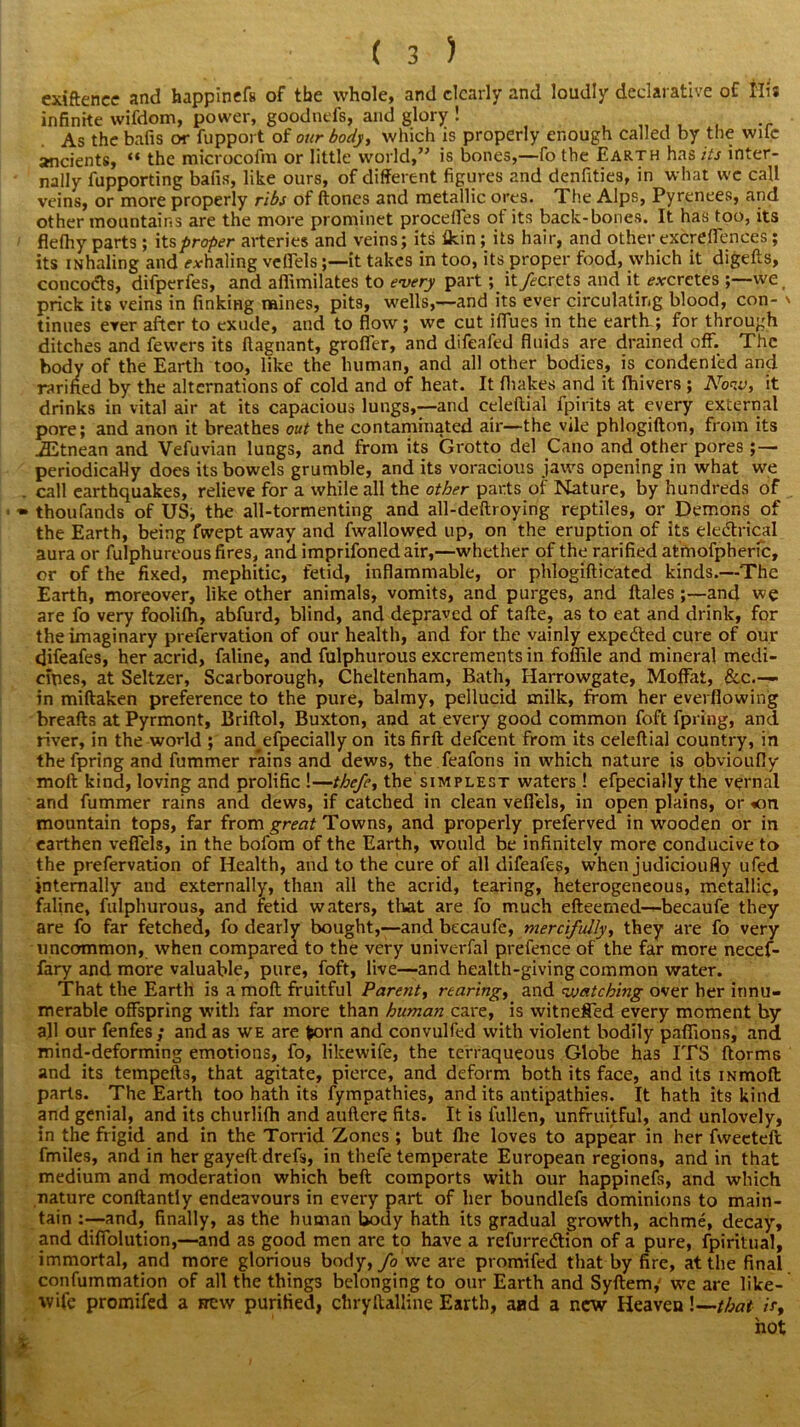 exiftence and happinefs of the whole, and clearly and loudly declarative of llis infinite wifdom, power, goodnefs, and glory ! As the bafis or fupport of our body, which is properly enough called by the wile ancients, “ the microcofm or little world,” is bones,—fo the Earth has its inter- nally fupporting bafis, like ours, of different figures and denfities, in what we call veins, or more properly ribs of (tones and metallic ores. The Alps, Pyrenees, and other mountains are the more prominet proceffes of its back-bones. It has too, its flefhy parts ; its proper arteries and veins; its (kin; its hair, and other excreffences ; its iNhaling and exhaling vefiels;—it takes in too, its proper food, which it digefts, concodts, difperfes, and afiimilates to every part; it fecrets and it excretes we, prick its veins in finking mines, pits, wells,—and its ever circulating blood, con- ' tinues ever after to exude, and to flow; we cut iffues in the earth ; for through ditches and fewers its ftagnant, groffer, and difeafed fluids are drained off. The body of the Earth too, like the human, and all other bodies, is condenied and rarified by the alternations of cold and of heat. It (hakes and it (hivers ; Now, it drinks in vital air at its capacious lungs,—and celedial fpirits at every external pore; and anon it breathes out the contaminated air—the vile phlogifton, from its JEtnean and Vefuvian lungs, and from its Grotto del Cano and other pores ;— periodically does its bowels grumble, and its voracious jaws opening in what we . call earthquakes, relieve for a while all the other parts of Nature, by hundreds of » thoufands of US, the all-tormenting and all-deftroying reptiles, or Demons of the Earth, being fwept away and fwallowed up, on the eruption of its eledtrical aura or fulphureous fires, and imprifonedair,—whether of the rarified atmofpheric, or of the fixed, mephitic, fetid, inflammable, or phlogidicated kinds.—The Earth, moreover, like other animals, vomits, and purges, and (tales ;—and we are fo very foolifh, abfurd, blind, and depraved of tafte, as to eat and drink, for the imaginary prefervation of our health, and for the vainly expedted cure of our difeafes, her acrid, faline, and fulphurous excrements in fofiile and mineral medi- cines, at Seltzer, Scarborough, Cheltenham, Bath, Harrowgate, Moffat, &c— in miftaken preference to the pure, balmy, pellucid milk, from her everfiowing breads at Pyrmont, Briflol, Buxton, and at every good common foft fpring, and river, in the world ; and^efpecially on its fird defeent from its celedial country, in the fpring and fummer rains and dews, the feafons in which nature is obvioufly mod kind, loving and prolific !—thefe, the simplest waters ! efpecially the vernal and fummer rains and dews, if catched in clean vefiels, in open plains, or «on mountain tops, far from great Towns, and properly preferved in wooden or in earthen vefiels, in the bofom of the Earth, would be infinitely more conducive to the prefervation of Health, and to the cure of all difeafes, when judicioufly ufed internally and externally, than all the acrid, tearing, heterogeneous, metallic, faline, fulphurous, and fetid waters, that are fo much edeemed—becaufe they are fo far fetched, fo dearly bought,—and becaufe, mercifully, they are fo very uncommon, when compared to the very univerfal prefence of the far more necef- fary and more valuable, pure, foft, live—and health-giving common water. That the Earth is a mod fruitful Parent, rearing, and watching over her innu- merable offspring with far more than human care, is witneffed every moment by all our fenfes; and as we are fcorn and convulfed with violent bodily pafiions, and mind-deforming emotions, fo, likewife, the terraqueous Globe has ITS dorms and its tempeds, that agitate, pierce, and deform both its face, and its iNmod parts. The Earth too hath its fympathies, and its antipathies. It hath its kind and genial, and its churlilh and audere fits. It is fullen, unfruitful, and unlovely, in the frigid and in the Torrid Zones ; but (lie loves to appear in her fweeted fmiles, and in her gayed drefs, in thefe temperate European regions, and in that medium and moderation which bed comports with our happinefs, and which nature condantly endeavours in every part of her boundlefs dominions to main- tain :—and, finally, as the human body hath its gradual growth, achme, decay, and diffolution,—and as good men are to have a refurredtion of a pure, fpiritual, immortal, and more glorious body, fo we are promifed that by fire, at the final confummation of all the things belonging to our Earth and Sydem, we are like- wife promifed a hew purified, chrydalline Earth, aad a new Heaven!—that ir, %