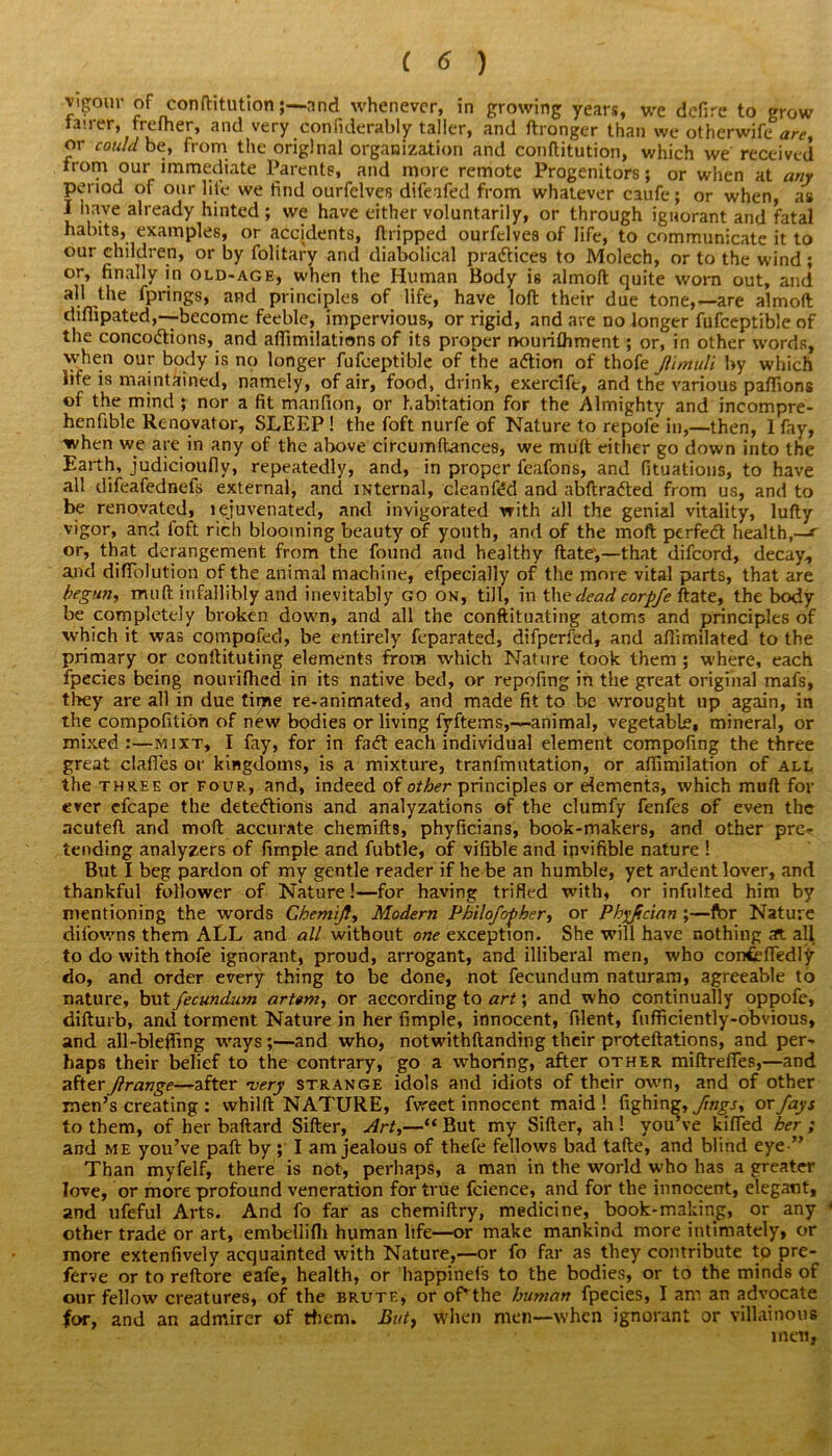 vigour of conftitutionand whenever, in growing years, we defire to grow fairer, frefher, and very confiderably taller, and ftronger than we otherwife are, or could be, from the original organization and conftitution, which we received from our immediate Parents, and more remote Progenitors; or when at any period of our life we find ourfelves difeafed from whatever caufe ; or when, as I have already hinted; we have either voluntarily, or through ignorant and fatal habits, examples, or .accidents, ftripped ourfelves of life, to communicate it to our children, or by folitary and diabolical practices to Molech, or to the wind ; or, finally in old-age, when the Human Body is almoft quite worn out, and all the fprings, and principles of life, have loft their due tone,—are almoft difiipated,-—become feeble, impervious, or rigid, and are no longer fufceptible of the concoctions, and affimilations of its proper nourifliment; or, in other words, vyhen our body is no longer fufceptible of the aCtion of thofe Jtlmuli by which life is maintained, namely, of air, food, drink, exercife, and the various paflions of the mind ; nor a fit manfion, or habitation for the Almighty and incompre- henfible Renovator, SLEEP ! the foft nurfe of Nature to repofe in,—then, 1 fay, when we are in any of the above circumftances, we muft either go down into the Earth, judicioufiy, repeatedly, and, in proper feafons, and fituations, to have all difeafednefs external, and iNternal, cleaned and abftraCted from us, and to be renovated, lejuvenated, and invigorated with all the genial vitality, lufty vigor, and foft rich blooming beauty of youth, and of the moft ptrfeCl health,—r or, that derangement from the found and healthy ftate',—that difeord, decay* and diffolution of the animal machine, efpecially of the more vital parts, that are begun, muft infallibly and inevitably go on, till, in the dead corpfe ftate, the body be completely broken down, and all the conftituating atoms and principles of which it was compofed, be entirely feparated, difperfed, and aflimilated to the primary or conftituting elements from which Nature took them ; where, each fpecies being nourifhed in its native bed, or repofing in the great original mafs, they are all in due time re-animated, and made fit to be wrought up again, in the compofition of new bodies or living fyftems,—animal, vegetable, mineral, or mixed:—mixt, I fay, for in faCt each individual element compofing the three great clafies or kingdoms, is a mixture, tranfmutation, or aftimilation of all the three or four, and, indeed of other principles or dements, which muft for ever efcape the detections and analyzations of the clumfy fenfes of even the ncuteft and moft accurate chemifts, phyficians, book-makers, and other pre^ tending analyzers of firnple and fubtle, of vifible and invifible nature ! But I beg pardon of my gentle reader if he be an humble, yet ardent lover, and thankful follower of Nature!—for having trifled with, or infulted him by mentioning the words Chemijt, Modern Philofo^her, or Ph^fician ;—for Nature difowns them ALL and all without one exception. She will have nothing aft all to do with thofe ignorant, proud, arrogant, and illiberal men, who confcfledly do, and order every thing to be done, not fecundum naturam, agreeable to nature, but fecundum art«m, or according to art; and who continually oppofe, difturb, and torment Nature in her Ample, innocent, filent, fufficiently-obvious, and all-blefling ways;—and who, notwithftanding their proteftations, and per- haps their belief to the contrary, go a whoring, after other miftrefies,—and afterJtrange—after very strange idols and idiots of their own, and of other men’s creating : whilft NATURE, fvreet innocent maid ! fighing, fings, ox fays to them, of her baftard Sifter, Art,—'“ But my Sifter, ah! you’ve kifled her; and me you’ve paft by ; I am jealous of thefe fellows bad tafte, and blind eye ” Than myfelf, there is not, perhaps, a man in the world who has a greater love, or more profound veneration for true fcience, and for the innocent, elegant, and ufeful Arts. And fo far as chemiftry, medicine, book-making, or any * other trade or art, embellifti human life—or make mankind more intimately, or more extenfively acquainted with Nature,—or fo far as they contribute to pre- ferve or to reftore eafe, health, or happinefs to the bodies, or to the minds of our fellow creatures, of the brute, or of*the human fpecies, I am an advocate for, and an admirer of them. But, When men—when ignorant or villainous men,
