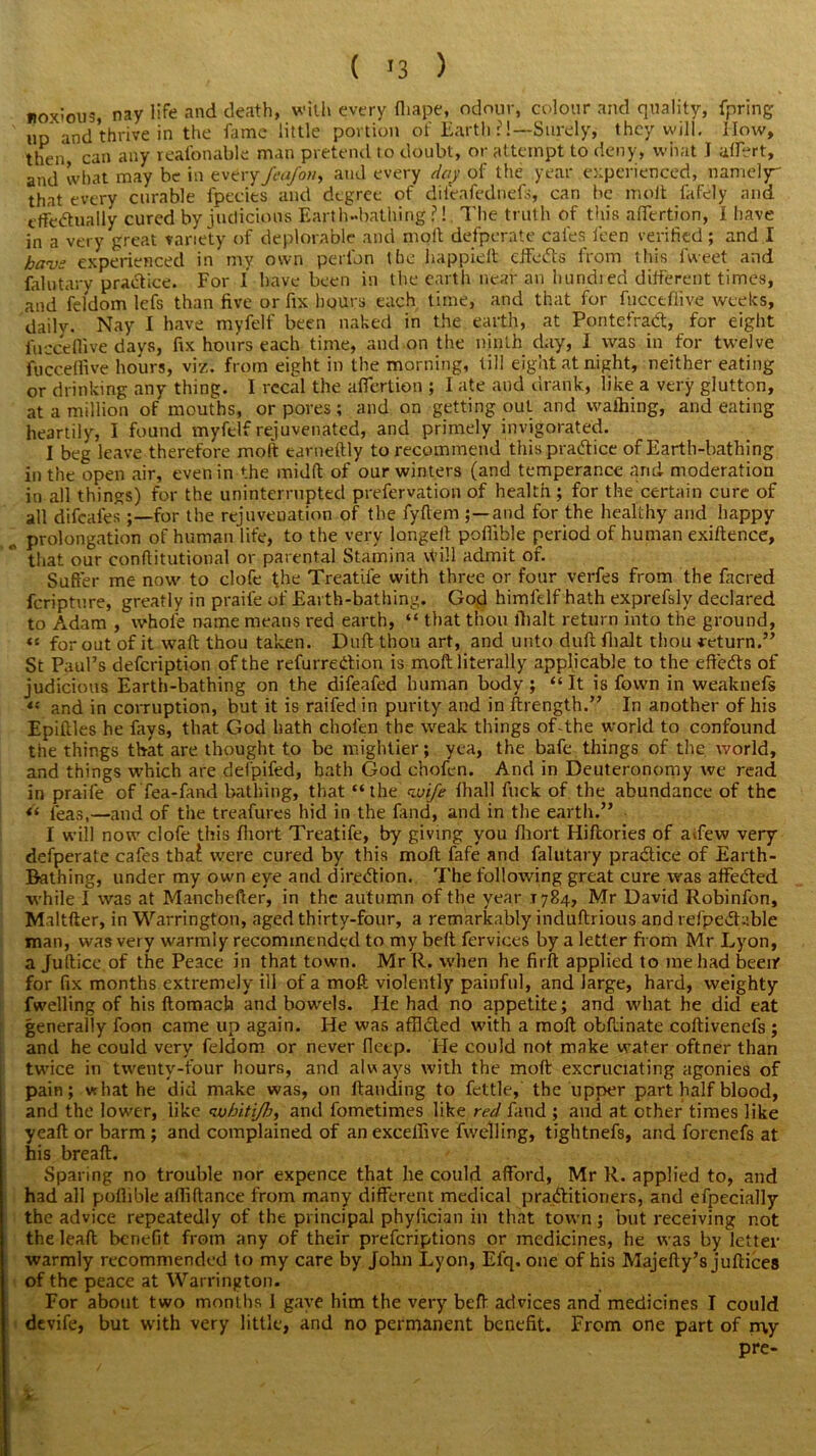 ( '3 ) noxious, nay life and death, with every fliape, odour, colour and quality, fpring up and thrive in the fame little portion of Earth ?!— Surely, they will. How, then, can any xeafonable man pretend to doubt, or attempt to deny, what I aifert, and what may be in every Jeafon, and every day of the year experienced, namely that every curable fpecies and degree of diteafednefs, can be molt fafely and effectually cured by judicious Earth-bathing?! The truth of this afiertion, I have in a very great variety of deplorable and molt defperate cafes feen verified ; and I haw experienced in my own perlbn the happielt effeCls from this Iweet and falutary practice. For 1 have been in the earth near an hundred different times, and feldom lefs than five or fix hours each time, and that for fucceflive weeks, daily. Nay I have myfelf been naked in the earth, at Pontefract, for eight fucceflive days, fix hours each time, and on the ninth day, I was in for twelve fuccelfive hours, viz. from eight in the morning, till eight at night, neither eating or drinking any thing. I rccal the affertion ; I ate and drank, like a very glutton, at a million of mouths, or pores; and on getting out and walking, and eating heartily, I found myfelf rejuvenated, and primely invigorated. I beg leave therefore molt earneftly to recommend this practice of Earth-bathing in the open air, even in the midlt of our winters (and temperance and moderation in all things) for the uninterrupted prefervation of health ; for the certain cure of all difeafes for the rejuvenation of the fyffem ;—and for the healthy and happy ^ prolongation of human life, to the very longeft poffible period of human exiftence, that our conftitutional or parental Stamina vtill admit of. Suffer me now to clofe the Treatife with three or four verfes from the facred feriptnre, greatly in praile of Earth-bathing. God himfelf hath exprefsly declared to Adam , whole name means red earth, “ that thou fhalt return into the ground, “ for out of it waft thou taken. Dull thou art, and unto duff; fhalt thou return.” St Paul’s defeription of the refurreCtion is moft literally applicable to the effects of judicious Earth-bathing on the difeafed human body; “It is fovvn in weaknefs “ and in corruption, but it is raifed in purity and in ftrength.” In another of his Epiftles he fays, that God hath chofen the weak things of-the world to confound the things that are thought to be mightier; yea, the bafe things of the world, and things which are defpifed, bath God chofen. And in Deuteronomy we read in praife of'fea-fand bathing, that “the wife lhall fuck of the abundance of the “ leas,—and of the treafures hid in the fand, and in the earth.” I will now clofe this ffiort Treatife, by giving you fhort Hiftories of aifew very defperate cafes thaf were cured by this moft fafe and falutary practice of Earth- Bathing, under my own eye and direction. The following great cure was affeCted while I was at Manchefter, in the autumn of the year 1784, Mr David Robinfon, Maltfter, in Warrington, aged thirty-four, a remarkably induftrious and refpeChible man, was very warmly recommended to my belt fervices by a letter from Mr Lyon, a Juftice of the Peace in that town. Mr R. when he firft applied to me had beeir for fix months extremely ill of a moft violently painful, and large, hard, weighty fwelling of his ftomach and bowels. He had no appetite; and what he did eat generally foon came up again. He was afflCted with a moft obftinate coftivenefs ; I and he could very feldom or never deep. He could not make water oftner than twice in twenty-four hours, and always with the moft excruciating agonies of pain; vrhat he did make was, on Handing to fettle, the upper part half blood, and the lower, like <wbitijh, and fometimes like red fand ; and at other times like yeaft or barm ; and complained of an excelfive fwelling, tightnefs, and forenefs at his breaft. Sparing no trouble nor expence that he could afford, Mr R. applied to, and had all poffible afliftance from many different medical practitioners, and efpecially the advice repeatedly of the principal phyiician in that town; but receiving not the lead benefit from any of their preferiptions or medicines, he was by letter warmly recommended to my care by John Lyon, Efq. one of his Majefty’s jufticea of the peace at Warrington. For about two months I gave him the very beft advices and medicines I could devife, but with very little, and no permanent benefit. From one part of my pre- £