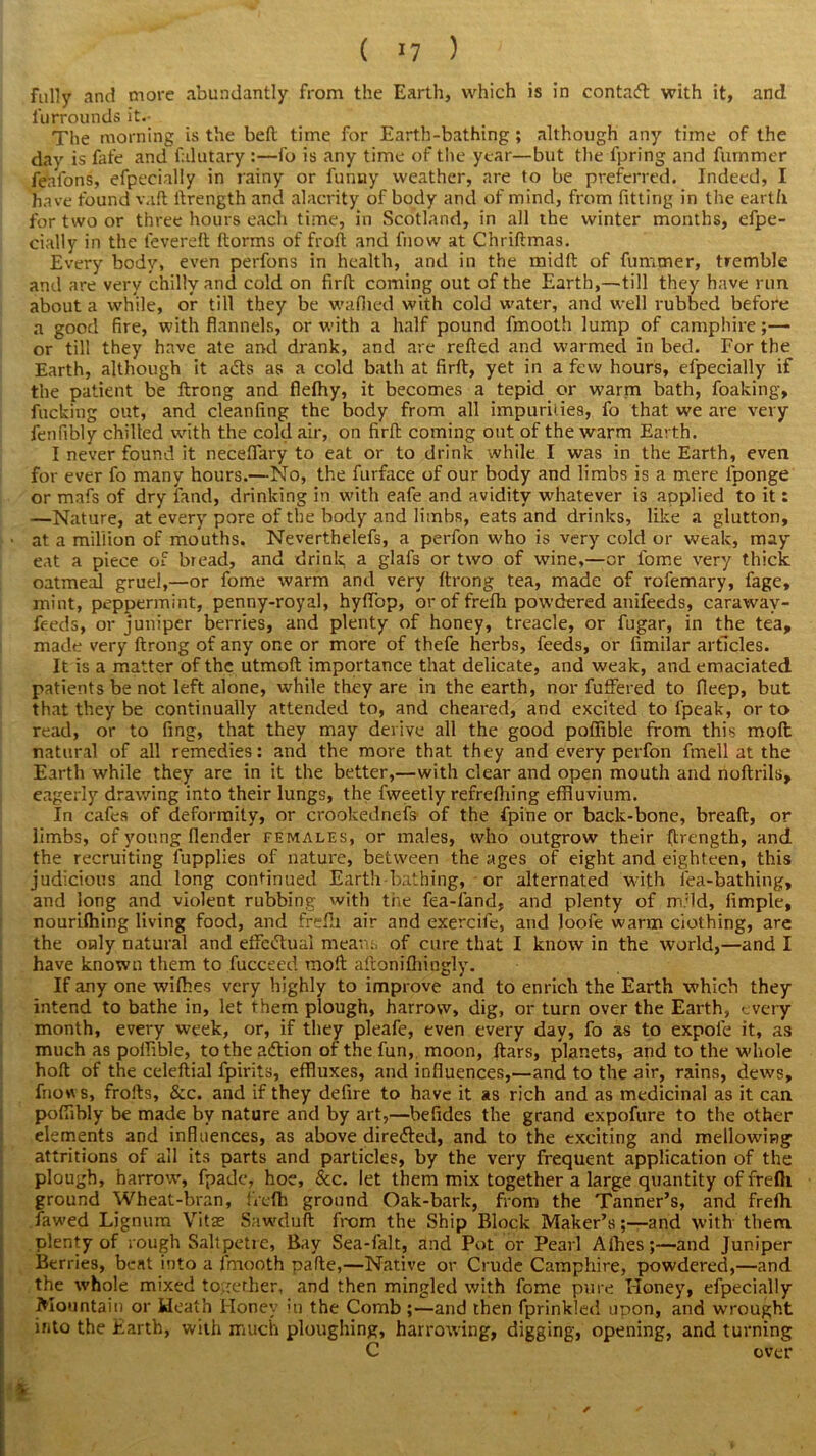 fully and more abundantly from the Earth, which is in contadt with it, and furrounds it.- The morning is the bell time for Earth-bathing; although any time of the day is fafe and falutary :—fo is any time of the year—but the fpring and fummer feafons, efpecially in rainy or funny weather, are to be preferred. Indeed, I have found vaft ltrength and alacrity of body and of mind, from fitting in the earth for two or three hours each time, in Scotland, in all the winter months, efpe- cially in the fevereft ftorms of froft and fliow at Chriftmas. Every body, even perfons in health, and in the midft of fummer, tremble and are very chilly and cold on firft coming out of the Earth,—till they have run about a while, or till they be wafiied with cold water, and well rubbed before a good fire, with flannels, or with a half pound fmooth lump of camphire;— or till they have ate and drank, and are relied and warmed in bed. For the Earth, although it adts as a cold bath at firft, yet in a few hours, efpecially if the patient be ftrong and flelhy, it becomes a tepid or warm bath, foaking, fucking out, and cleanfing the body from all impurities, fo that we are very fenfibly chilled with the cold air, on firft coming out of the warm Earth. I never found it necelfary to eat or to drink while I was in the Earth, even for ever fo many hours.—No, the furface of our body and limbs is a mere iponge or mafs of dry land, drinking in with eafe and avidity whatever is aoplied to it: —Nature, at every pore of the body and limbs, eats and drinks, like a glutton, ■ at a million of mouths. Neverthelefs, a perfon who is very cold or weak, may eat a piece of bread, and drink a glafs or two of wine,—or fome very thick oatmeal gruel,—or fome warm and very ftrong tea, made of rofemary, fage, mint, peppermint, penny-royal, hylfop, oroffrelh powdered anifeeds, caraway- feeds, or juniper berries, and plenty of honey, treacle, or fugar, in the tea, made very ftrong of any one or more of thefe herbs, feeds, or limilar articles. It is a matter of the utmoft importance that delicate, and weak, and emaciated patients be not left alone, while they are in the earth, nor fuffered to fieep, but that they be continually attended to, and cheared, and excited to i'peak, or to read, or to fing, that they may derive all the good poffible from this molt natural of all remedies: and the more that they and every perfon frnell at the Earth while they are in it the better,—with clear and open mouth and noftrils, eagerly drawing into their lungs, the fweetly refrefliing effluvium. In cafes of deformity, or crookednefs of the fpine or back-bone, bread, or limbs, of young (lender females, or males, who outgrow their (trength, and the recruiting fupplies of nature, between the ages of eight and eighteen, this judicious and long continued Earth bathing, or alternated with lea-bathing, and long and violent rubbing with the fea-fand, and plenty of mild, fimple, nourilhing living food, and frefh air and exercife, and loofe warm clothing, are the only natural and effectual means of cure that I know in the world,—and I have known them to fucceed raoft aftonifhingly. If any one wilhes very highly to improve and to enrich the Earth which they intend to bathe in, let them plough, harrow, dig, or turn over the Earth, every month, every week, or, if they pleafe, even every day, fo as to expole it, as much as poffible, to the adtion of the fun, moon, ftars, planets, and to the whole hoft of the celeftial fpirits, effluxes, and influences,—and to the air, rains, dews, fnows, frofts, &c. and if they defire to have it as rich and as medicinal as it can poffibly be made by nature and by art,—befides the grand expofure to the other elements and influences, as above diredted, and to the exciting and mellowing attritions of all its parts and particles, by the very frequent application of the plough, harrow, fpade, hoe, &c. let them mix together a large quantity of frefti ground Wheat-bran, fiefh ground Oak-bark, from the Tanner’s, and frefh fawed Lignum Vitae Sawduft from the Ship Block Maker’s;—and with them plenty of rough Saltpetre, Bay Sea-falt, and Pot or Pearl Alhes;—and Juniper Berries, beat into a fmooth pafte,—Native or Crude Camphire, powdered,—and the whole mixed together, and then mingled with fome pure Honey, efpecially Mountain or Heath Honey in the Comb;—and then fprinkled upon, and wrought into the Earth, with much ploughing, harrowing, digging, opening, and turning C over