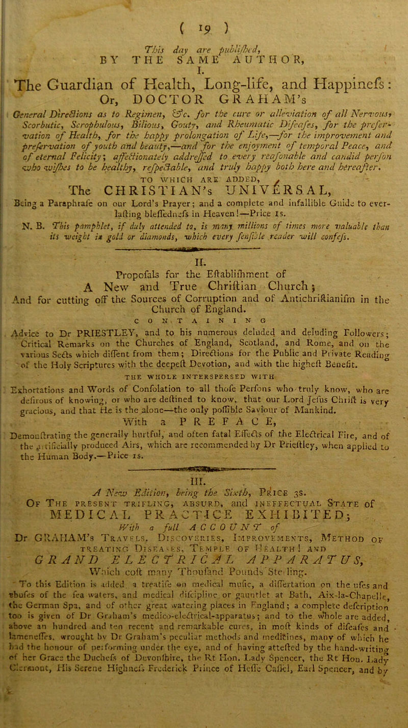 This day are pitblifhcd, BY THE SAME AUTHO R, I. The Guardian of Health, Long-life, and Happinefs : Or, DOCTOR GRAHAM’s General DtreBions as to Regimen, cS*c. for the cure or alleviation of all Nervous> Scorbutic, Scrophulotis, Bilious, Gouty, and Rheumatic Difeafes, for the prefer- vation of Health, for the happy prolongation of Life,—for the improvement and prefervation of youth and beauty,—and for the enjoyment of temporal Peace, and of eternal Felicity, affectionately addreffed to every reafonable and candid perfon who vui/hes to be healthy, refpeBable, and truly happy both here and hereafter. TO WHICH ARE ADDED, . The CHRISTIAN’S UNIVERSAL, Being a Paraphrafe on our Lord’s Prayer; and a complete and infallible Guide to ever- lalling bleffcdnefs in Heaven!—Price is. N. B. This pamphlet, if duly attended to, is many millions of limes more valuable than its -weight it gold or diamonds, -which every fen ft ole reader -will confefs. ^—i —MW— — II. Propofals for the Eftabliihment of A New and True Chriltian Church; .And for cutting off the Sources of Corruption and of AntichriRianifm in the Church of England. CON TAINING Advice to Dr PRIESTLEY, and to his numerous deluded, and deluding Followers; Critical Remarks on the Churches of England, Scotland, and Rome, and on the various Setts which diffent from them; Direttions for the Public and Private Reading of the Holy Scriptures with the deeped Devotion, and with the higheft Benefit. THE WHOLE INTERSPERSED WITH Exhortations and Words of Confolation to all thofe Perfons who truly know, who are defirous of knowing, or who are deftined to know, that our Lord Jefus Chtift is very gracious, and that tie is the alone—the only poflible Saviour of Mankind. With a PREFACE, Demoudrating the generally hurtful, and often fatal Effects of the Elettrical Fire, and of the artificially produced Airs, which are recommended by Dr Priqdley, when applied to the Human Body.— Price is. III. A New Edition, being the Sixth, PRICE 3S. Of The present trifling, absurd, and ineffectual State of MEDIC AL PR AC TICE EXHIBITED; With a full ACCOUNT of Dr GRAHAM’s Travels. Discoveries, Improvements, Method of TREATING DlSF.A-ES, TemPLF. OF HEALTH! AND GRAND ELECTRICAL APPARATUS, Which coft many Thoufand PoundsSte^ ling. To this Edition is added a treatife ©n medical mufic, a differtation on the ufes and sbufes of the fea waters, and medical difeiplioe or gauntlet at Bath, Aix-la-Chapelle, the German Spa, and of other great watering places in England; a complete defeription too is given of Dr Graham’s medico-elettrical-apparatus; and to the w’hole are added, above an hundred and ten recent and remarkable cures, in moft kinds of difeafes and lr.meneffes. wrought bv Dr Graham’s peculiar methods and meditines, many of which he had the honour of pet forming under the eye, and of having attefted by the hand-writinu- of her Grace the Duchefs of Devonfbire, the Rt Hon. Lady Spencer, the Rt Hon. Lady Clermont, His Serene Highnefs Frederick Prince of Hcffc Callcl, Earl Spencer, and bv
