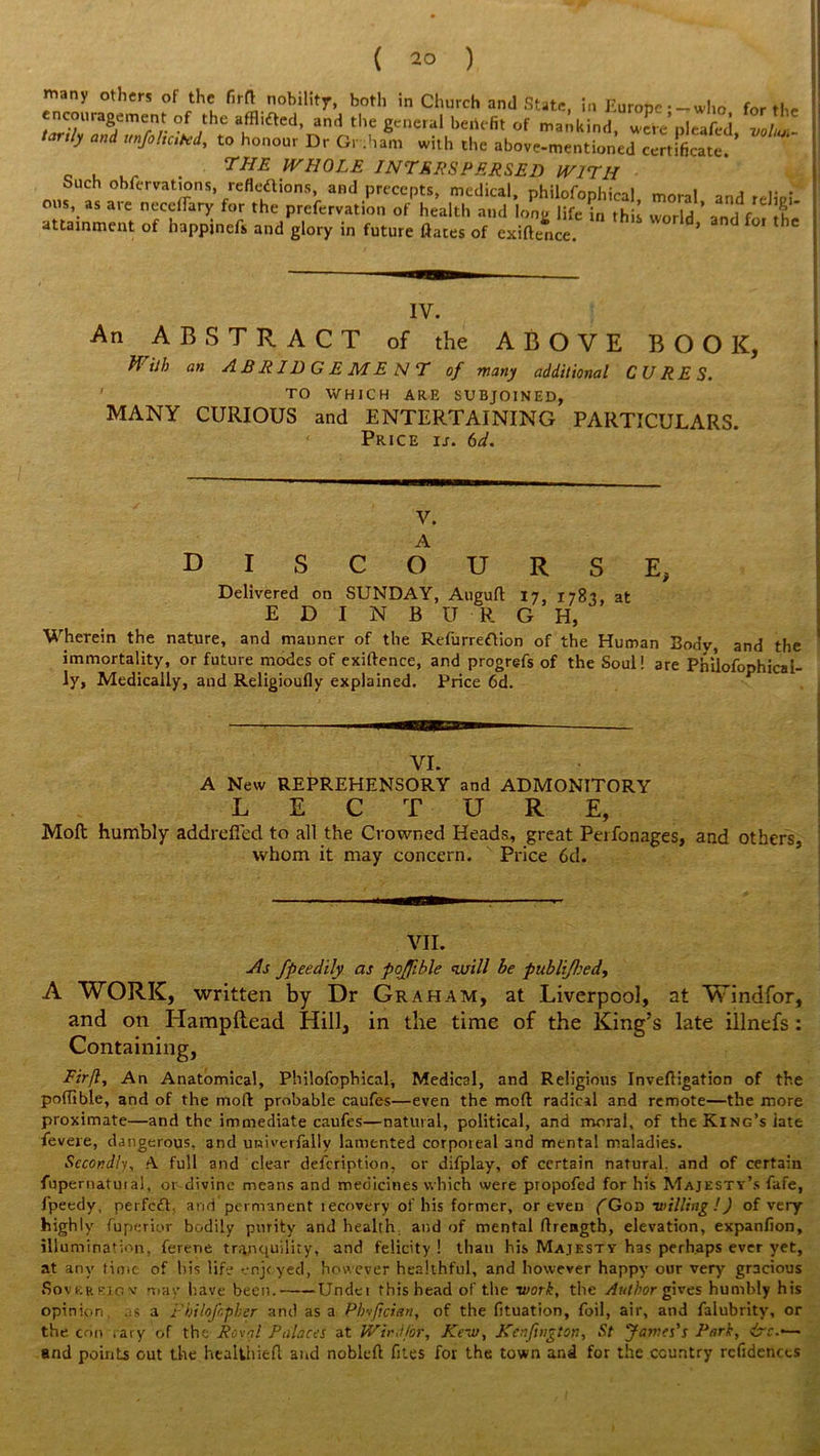 many others of the firft nobility, both in Church and State, in Europe--who for the -ura^ofthea^ed, and the general benefit of mankind, werepleafed, volL- tay.iy and unfoheted, to honour Dr Grtham with the above-mentioned certificate. THE WHOLE INTERSPERSED WITH Such obfervations, reflettions, and precepts, medical, philofonhiral m«nl - O..S, as are nectary for the prcferva.ion of health a,„l uTufe £ S 3d ’ a„d ,1 'it attainment of happjnefs and glory in future ftates of exiftence. * IV. An ABSTRACT of the ABOVE BOOK, With an ABRIDGEMENT of many additional CURES. 1 TO WHICH ARE SUBJOINED, MANY CURIOUS and ENTERTAINING PARTICULARS. Price is. 6d. V. A DISCOURSE, Delivered on SUNDAY, Augufl 17, 1783, at EDINBURGH, Wherein the nature, and manner of the Refurreftion of the Human Body, and the immortality, or future modes of exiftence, and progrefs of the Soul! are Philofophical- ly, Medically, and Religioufly explained. Price 6d. VI. A New REPREHENSORY and ADMONITORY LECTURE, Mod humbly addrefied to all the Crowned Heads, great Perfonages, and others, whom it may concern. Price 6d. VII. ■As fpeedily as pojfible will be publi/lsed, A WORK, written by Dr Graham, at Liverpool, at Vvindfor, and on Hampftead Hill, in the time of the King’s late illnefs : Containing, Eir/l, An Anatomical, Philofophical, Medical, and Religious Inveftigation of the poftible, and of the moft probable caufes—even the moft radical and remote—the more proximate—and the immediate caufes—natural, political, and moral, of the King’s late fevexe, dangerous, and uwiverfally lamented corpoieal and mental maladies. Secondly, A full and clear defeription, or difplay, of certain natural, and of certain fupernatuiai, or divine means and medicines which were propofed for his Majesty’s fafe, fpeedy, perfect arid permanent lecovery of his former, or even {Goo -willing !) of very highly fuperior bodily purity and health, and of mental ftrengtb, elevation, expanfion, illumination, ferene tranquility, and felicity ! than his Majesty has perhaps ever yet, at any time of his life enjoyed, however healthful, and however happy our very gracious Sovereign' may have been. Undet this head of the work, the Author gives humbly his opinion as a Fhilofcpher and as a Phvfician, of the fituation, foil, air, and falubrity, or the con .ary of the Revo! Palaces at Wind for, Kc~u>, Kenfington, St James's Park, &€■•— and points out the heaUhieft and nobleft fites for the town and for the country rcfidences