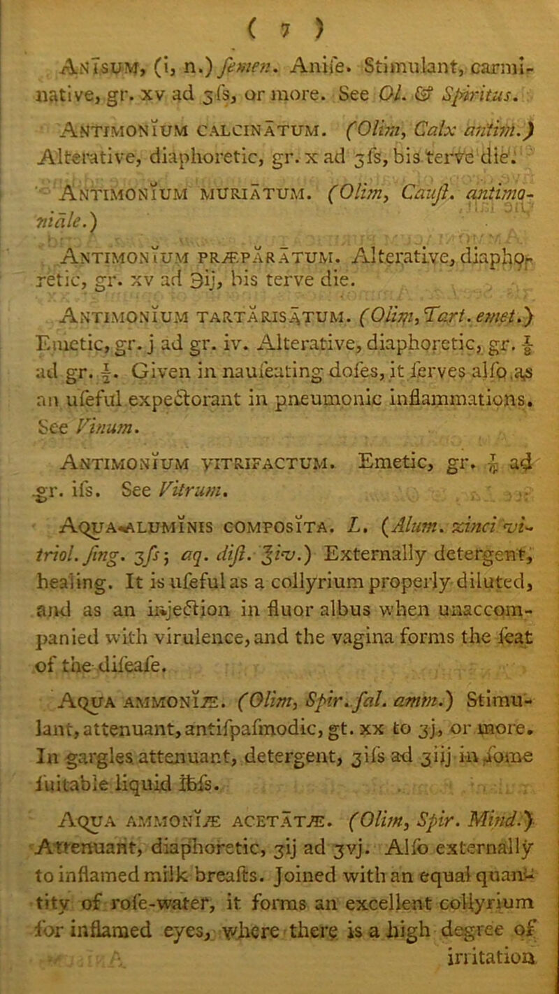 AnTsum, (i, n.) fewer.. Aniie. Stimulant, carmi- native, gr. xv ad 3 fs3 or more. See 01. G? Spiritus. Antimonium calcinatum. (Olim, Calx an'tivi.) Alterative, diaphoretic, gr.xad 5is, bis terve die. Antimonium muriatum. (Olim, Caufl. antirno- 711 ale.) Antimonium pr/eparatum. Alterative, diaphp.- retic, gr. xv ad 3ij, bis terve die. Antimonium tartarisatum. (Oiim, Tart, emet.) Emetic, gr. j ad gr. iv. Alterative, diaphoretic, gr. |- ad gr. A Given in naui'eating doles, it ferves alfp.a^ an ufeful expectorant in pneumonic inflammations. See Vinum. Antimonium yitrifactum. Emetic, gr. -J ad .gr. ifs. See Vitrum. Aqua^aluminis composita. L. (Alum, zinci vi- triol, fug. 3fs-, aq. dift. Jiv.) Externally detergent, healing. It is ufeful as a collyrium properly diluted, and as an injeflion in fluor albus when unaccom- panied with virulence, and the vagina forms the leat of the difeale. Aqua ammonite. (Olim, Spir.fal. amm.) Stimu- lant, attenuant,antifpafmodic, gt. xx to 3), or more. In gargles attenuant, detergent, 31IS ad jijj i-n iome luitable liquid ibfs. Aqua ammonia acetate. (Olim, Spir. Mind.) Attenuant, diaphoretic, jij ad jvj. Alio externally to inflamed milk breafts. Joined with an equal quan- tity of rofe-water, it forms an excellent collyrium for inflamed eyes, where there is a high degree of irritatioa