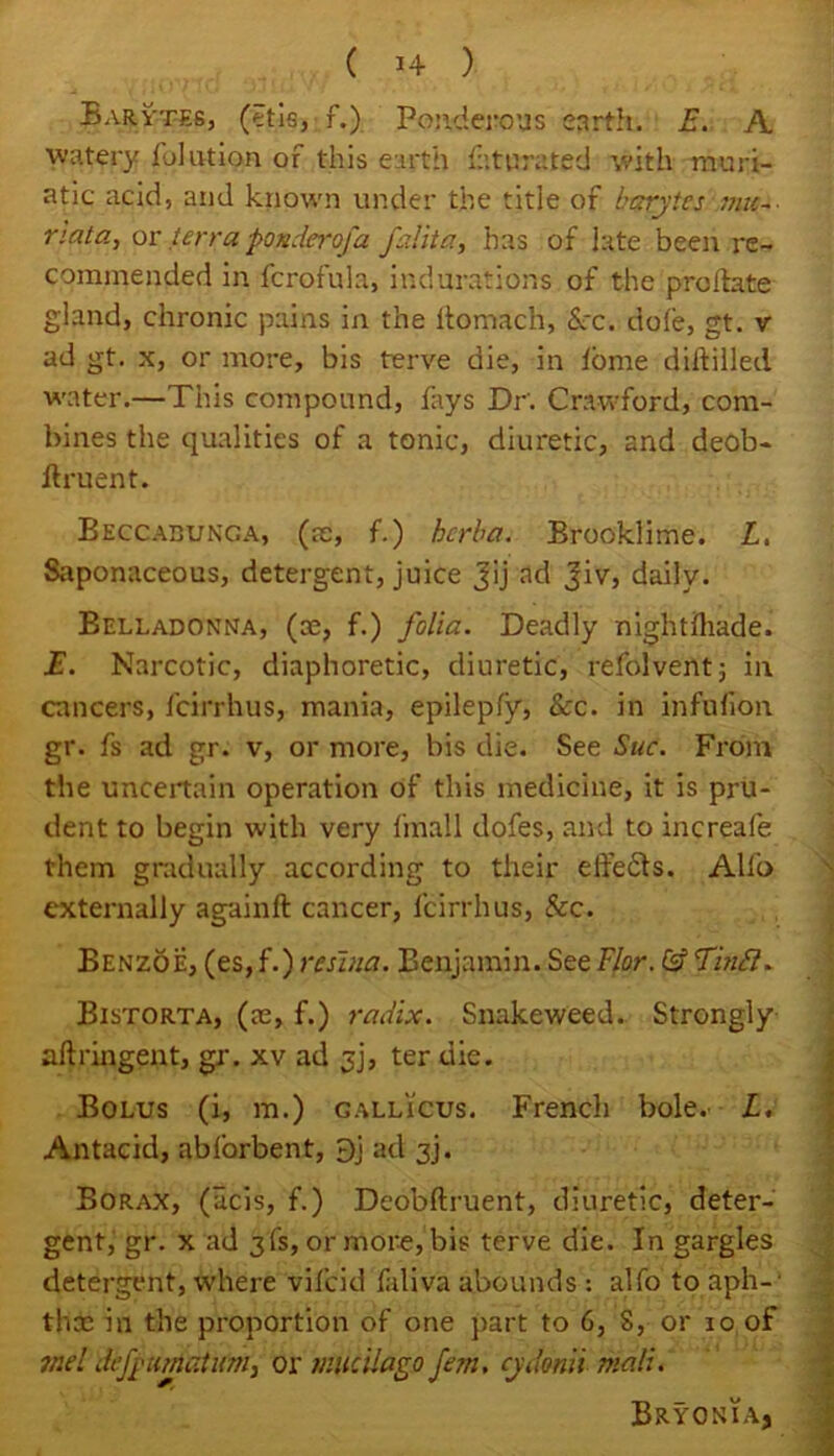 Barytes, (etis, f.) Ponderous earth. E. A watery fjlution or this earth Saturated with muri- atic acid, and known under the title of barytes ;nu~ riata, or terra ponder of a fedit a, has of late been re- commended in fcrofula, indurations of the predate gland, chronic pains in the ftomach, See. dole, gt. v ad gt. x, or more, bis terve die, in lome diddled, water.—This compound, fays Dr. Crawford, com- bines the qualities of a tonic, diuretic, and deob- ftruent. Beccabunga, (re, f.) berba. Brooklime. L. Saponaceous, detergent, juice Jij ad Jiv, daily. Belladonna, (re, f.) folia. Deadly nightdiade. E. Narcotic, diaphoretic, diuretic, refolvent; in cancers, fcirrhus, mania, epilepfy, &c. in infulion gr. fs ad gr. v, or more, bis die. See Sue. From the uncertain operation of this medicine, it is pru- dent to begin with very fmall dofes, and to increafe them gradually according to their elfebts. All'o externally againd cancer, fcirrhus, See. Benzoe, (es, f.) resina. Benjamin. See Flor. & f'mB. Bistorta, (re, f.) radix. Snakeweed. Strongly adringent, gr. xv ad 3], ter die. Bolus (i, m.) gallicus. French bole. L. Antacid, abforbent, 9j ad 3j. Borax, (acis, f.) Deobdruent, diuretic, deter- gent, gr. x ad 3fs, or more, bis terve die. In gargles detergent, where vifeid faliva abounds : alfo to aph-- thx in the proportion of one part to 6, 8, or 10 of me! defy umat urn ^ or mtcilago fem. cydonii mali. Bryonia,