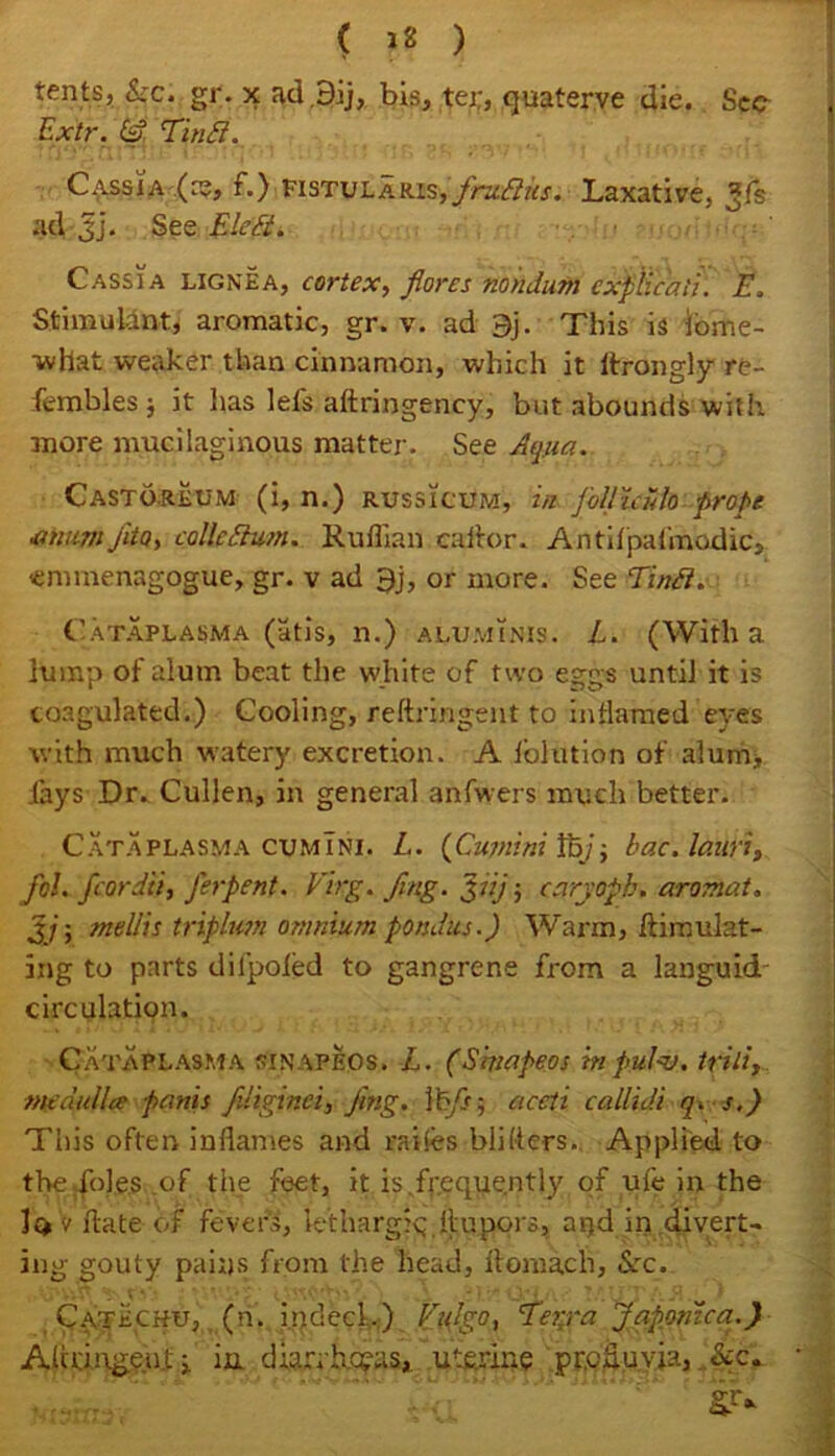 ( 12 ) tents, &c. gr. x ad.Bij, bis, tei;, quaterve die. Sec Extr. (A Tintt. Cassia (re, f.) FisTULARisys/kv&ks. Laxative, *fs ad 3j‘. See Eleft. Cassia lignea, cortex, flores nondum cxflicaEt. E, Stimulant, aromatic, gr. v. ad 9j. This is iome- •what weaker than cinnamon, which it ltrongly re- fembles j it has lefs aftringency, but abounds with more mucilaginous matter- See Aqua. Castoreum (i, n.) russicum, in joUiculo probe •atuimJito, collegium. Ruffian caftor. Antifpafmodic, ennnenagogue, gr. v ad 9j, or more. See Tinft. Cataplasma (atis, n.) aluminis. L. (With a lump of alum beat the white of two eggs until it is coagulated.) Cooling, reftringent to inflamed'eyes with much watery excretion. A ioltition of alum, .(ays Dr. Cullen, in general anfwers much better. Cataplasma cumTni. L. (Cupiini Ity$ bac.lauri, fd. fcordii, J'erpent. Virg. fing. Jiij ; caryoph» aromat. %jy mellis triplum omnium pondus.) Warm, ft insulat- ing to parts difpoied to gangrene from a languid circulation. Cataplasma sinapeos. L. (Slvapeos tnpulnj. trili, Mtdullcc partis fdiginci, Jing. a cell callidi q. s.) This often inflames and ra-ifes bliders. Applied to the;foles of the feet, it is/r.eque.ntly of ufe in the la v flute of fevers, lethargic;.ftupors, aqd in divert- ing gouty pains from the head, ftomach, See. Catechu, (n. indeed) Eulgo, Terra Japontca.)