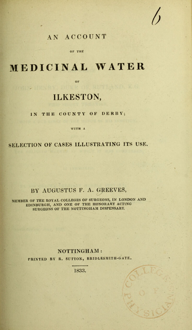 AN ACCOUNT OF THE MEDICINAL WATER OF ILKESTON, IN THE COUNTY OF DERBY; WITH A SELECTION OF CASES ILLUSTRATING ITS USE. BY AUGUSTUS F. A. GREEVES, MEMBER OF THE ROYAL COLLEGES OF SURGEONS, IN LONDON AND EDINBURGH, AND ONE OF THE HONORARY ACTING SURGEONS OF THE NOTTINGHAM DISPENSARY. NOTTINGHAM: PRINTED BY R. SUTTON, BRIDLESM1TH-G ATE. 1833.