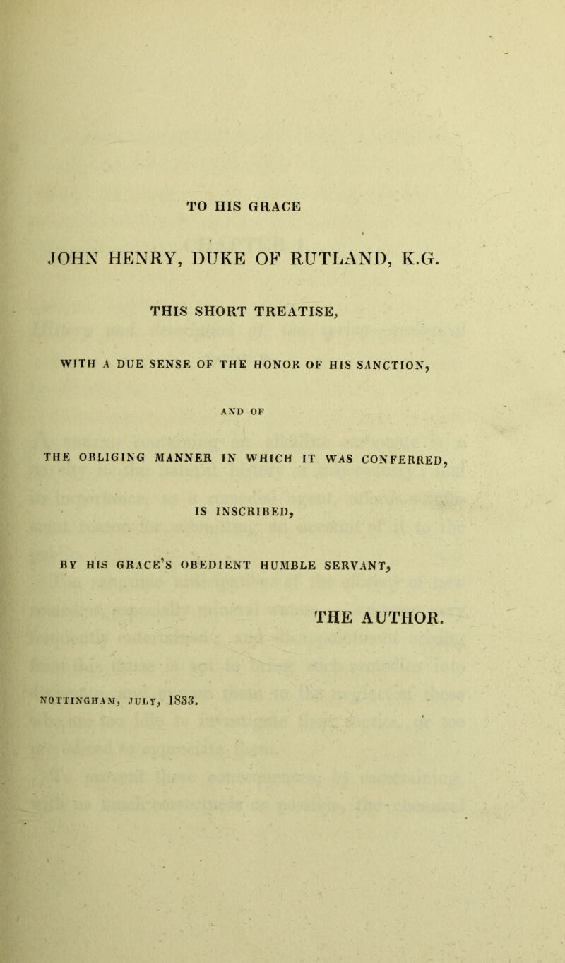 TO HIS GRACE JOHN HENRY, DUKE OF RUTLAND, K.G. THIS SHORT TREATISE, WITH A DUE SENSE OF THE HONOR OF HIS SANCTION, AND OF THE OBLIGING MANNER IN WHICH IT WAS CONFERRED, IS INSCRIBED, BY HIS GRACE’S OBEDIENT HUMBLE SERVANT, THE AUTHOR. NOTTINGHAM, JULY, 1833,