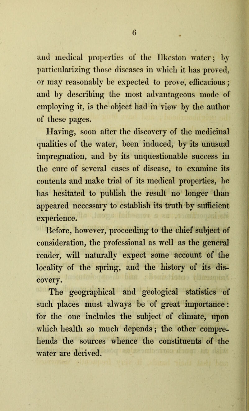 and medical properties of the Ilkeston water; by particularizing those diseases in which it has proved, or may reasonably be expected to prove, efficacious; and by describing the most advantageous mode of employing it, is the object had in view by the author of these pages. Having, soon after the discovery of the medicinal qualities of the water, been induced, by its unusual impregnation, and by its unquestionable success in the cure of several cases of disease, to examine its contents and make trial of its medical properties, he has hesitated to publish the result no longer than appeared necessary to establish its truth by sufficient experience. Before, however, proceeding to the chief subject of consideration, the professional as well as the general reader, will naturally expect some account of the locality of the spring, and the history of its dis- covery. The geographical and geological statistics of such places must always be of great importance: for the one includes the subject of climate, upon which health so much depends; the other compre- hends the sources whence the constituents of the water are derived.