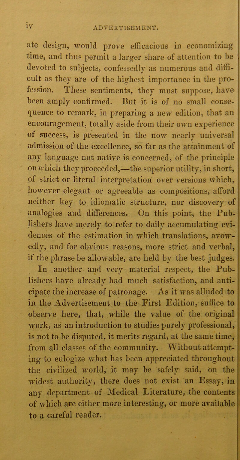 ate design, would prove efficacious in economizing time, and thus permit a larger share of attention to be devoted to subjects, confessedly as numerous and diffi- cult as they are of the highest importance in the pro- fession. These sentiments, they must suppose, have been amply confirmed. But it is of no small conse- quence to remark, in preparing a new edition, that an encouragement, totally aside from their own experience of success, is presented in the now nearly universal admission of the excellence, so far as the attainment of any language not native is concerned, of the principle on which they proceeded,—the superior utility, in short, of strict or literal interpretation over versions which, however elegant or agreeable as compositions, afford neither key to idiomatic structure, nor discovery of analogies and differences. On this point, the Pub- lishers have merely to refer to daily accumulating evi- dences of the estimation in which translations, avow- edly, and for obvious reasons, more strict and verbal, if the phrase be allowable, are held by the best judges. In another and very material respect, the Pub- lishers have already had much satisfaction, and anti- cipate the increase of patronage. As it was alluded to in the Advertisement to the First Edition, suffice to observe here, that, while the value of the original work, as an introduction to studies purely professional, is not to be disputed, it merits regard, at the same time, from all classes of the community. Without attempt- ing to eulogize what has been appreciated throughout the civilized world, it may be safely said, on the widest authority, there does not exist an Essay, in any department of Medical Literature, the contents of which are either more interesting, or more available to a careful reader.