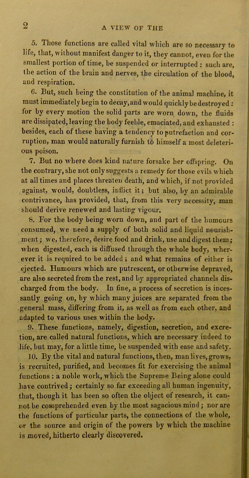 5. Those functions are called vital which are so necessary to life, that, 'without manifest dang’er to it, they cannot, even for the smallest portion of time, be suspended or interrupted : such are, the action of the brain and nerves, the circulation of the blood, and respiration. 6. But, such being the constitution of the animal machine, it must immediately begin to decay, and would quickly be destroyed : for by every motion the solid parts are worn down, the fluids are dissipated, leaving the body feeble, emaciated, and exhausted : besides, each of these having a tendency to putrefaction and cor- ruption, man w’ould naturally furnish to himself a most deleteri- ous poison. 7. But no where does kind nature forsake her offspring. On the contrary, she not only suggests a remedy for those evils which at all times and places threaten death, and which, if not provided against, would, doubtless, inflict it; but also, by an admirable contrivance, has provided, that, from this very necessity, man should derive renewed and lasting vigour. 8. For the body being worn down, and part of the humours consumed, w'e need a supply of both solid and liquid nourish- ment ; we, therefore, desire food and drink, use and digest them; when digested, each is diffused through the whole body, M'her- ever it is required to be added ; and what remains of either is ejected. Humours which are putrescent, or otherwise depraved, are also secreted from the rest, and by appropriated channels dis- charged from the body. In fine, a process of secretion is inces- santly going on, by which many juices are separated from the general mass, differing from it, as well as from each other, and adapted to various uses within the body. 9. These functions, namely, digestion, secretion, and excre- tion, are called natural functions, which are necessary indeed to life, but may, for a little time, be suspended with ease and safety. 10. By the vital and natural functions, then, man lives, grows, is recruited, purified, and becomes fit for exercising the animal functions : a noble work, which the Supreme Being alone could have contrived; certainly so far exceeding all human ingenuity, that, though it has been so often the object of research, it can- not be comprehended even by the most sagacious mind; nor are the functions of particular parts, the connections of the whole, or the source and origin of the powers by which the machine is moved, hitherto clearly discovered.