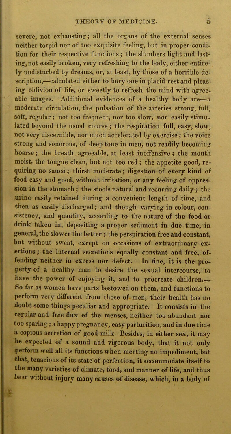 severe, not exhausting’; all the organs of the external senses neither torpid nor of too exquisite feeling, but in proper condi- tion for their respective functions; the slumbers light and last* ing,not easily broken, very refreshing to the body, either entire- ly undisturbed by dreams, or, at least, by those of a horrible de- scription,—calculated either to bury one in placid restand pleas- ing oblivion of life, or sweetly to refresh the mind with agree, able images. Additional evidences of a healthy body are—a moderate circulation, the pulsation of the arteries strong, full, soft, regular; not too frequent, nor too slow, nor easily stimu- lated beyond the usual course ; the respiration full, easy, slow, not very discernible, nor much accelerated by exercise; the voice strong and sonorous, of deep tone in men, not readily becoming hoarse; the breath agreeable, at least inoflfensive; the mouth moist, the tongue clean, but not too red ; the appetite good, re- quiring no sauce; thirst moderate; digestion of every kind of food easy and good, without irritation, or any feeling of oppres- sion in the stomach ; the stools natural and recurring daily ; the urine easily retained during a convenient length of time, and then as easily discharged; and though varying in colour, con- sistency, and quantity, according to the nature of the food or drink taken in, depositing a proper sediment in due time, in general, the slower the better ; the perspiration free and constant, but without sweat, except on occasions of extraordinary ex- ertions ; the internal secretions equally constant and free, of- fending neither in excess nor defect. In line, it is the pro- perty of a healthy man to desire the sexual intercourse, to have the power of enjoying it, and to procreate children.— So far as women have parts bestowed on them, and functions to perform very different from those of men, their health has no doubt some things peculiar and appropriate. It consists in the regular and free flux of the menses, neither too abundant nor too sparing; a happy pregnancy, easy parturition, and in due time a copious secretion of good milk. Besides, in either sex, it may be expected of a sound and vigorous body, that it not only perform well all its functions when meeting no impediment, but that, tenacious of its state of perfection, it accommodate itself to the many varieties of climate, food, and manner of life, and thus hear without injury many causes of disease, which, in a body of