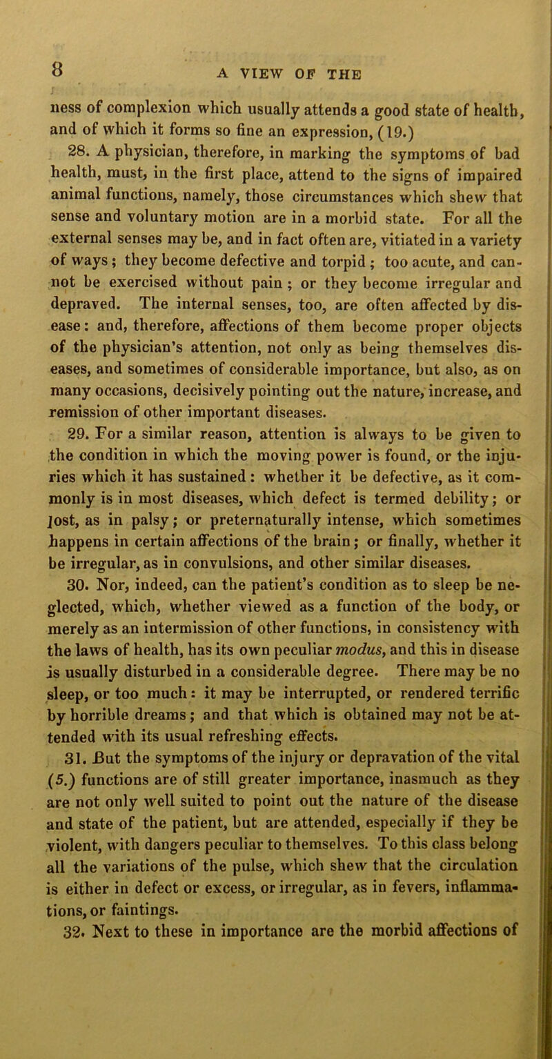 uess of complexion which usually attends a good state of health, and of which it forms so fine an expression, (19.) 28. A physician, therefore, in marking the symptoms of bad health, must, in the first place, attend to the signs of impaired animal functions, namely, those circumstances which shew that sense and voluntary motion are in a morbid state. For all the external senses may be, and in fact often are, vitiated in a variety of ways; they become defective and torpid; too acute, and can- not be exercised without pain ; or they become irregular and depraved. The internal senses, too, are often affected by dis- ease: and, therefore, affections of them become proper objects of the physician’s attention, not only as being themselves dis- eases, and sometimes of considerable importance, but also, as on many occasions, decisively pointing out the nature, increase, and remission of other important diseases. 29. For a similar reason, attention is always to be given to the condition in which the moving power is found, or the inju- ries which it has sustained: whether it be defective, as it com- monly is in most diseases, which defect is termed debility; or Jost, as in palsy; or preternaturally intense, which sometimes happens in certain affections of the brain; or finally, whether it be irregular, as in convulsions, and other similar diseases. 30. Nor, indeed, can the patient’s condition as to sleep be ne- glected, which, whether viewed as a function of the body, or merely as an intermission of other functions, in consistency with the laws of health, has its own peculiar modus, and this in disease is usually disturbed in a considerable degree. There may be no sleep, or too much: it may be interrupted, or rendered terrific by horrible dreams; and that which is obtained may not be at- tended with its usual refreshing effects. 31. But the symptoms of the injury or depravation of the vital (5.) functions are of still greater importance, inasmuch as they are not only well suited to point out the nature of the disease and state of the patient, but are attended, especially if they be violent, with dangers peculiar to themselves. To this class belong all the variations of the pulse, which shew that the circulation is either in defect or excess, or irregular, as in fevers, inflamma- tions, or faintings. 32. Next to these in importance are the morbid affections of