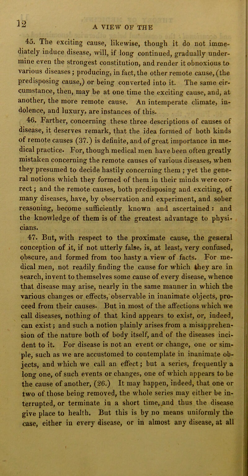 A VIEW OF THE 45. The exciting cause, likewise, though it do not imme- diately induce disease, will, if long continued, gradually under- mine even the strongest constitution, and render it obnoxious to various diseases; producing, in fact, the other remote cause, (the predisposing cause,) or being converted into it. The same cir- cumstance, then, may be at one time the exciting cause, and, at another, the more remote cause. An intemperate climate, in- dolence, and luxury, are instances of this. 46. Farther, concerning these three descriptions of causes of disease, it deserves remark, that the idea formed of both kinds of remote causes (37.) is definite, and of great importance in me- dical practice. For, though medical men have been often greatly mistaken concerning the remote causes of various diseases, when they presumed to decide hastily concerning them ; yet the gene- ral notions which they formed of them in their minds were cor- rect ; and the remote causes, both predisposing and exciting, of many diseases, have, by observation and experiment, and sober reasoning, become sufficiently known and ascertained: and the knowledge of them is of the greatest advantage to physi- cians. 47. But, with respect to the proximate cause, the general conception of it, if not utterly false, is, at least, very confused, obscure, and formed from too hasty a view of facts. For me- dical men, not readily finding the cause for which they are in search, invent to themselves some cause of every disease, whence that disease may arise, nearly in the same manner in which the various changes or effects,'observable in inanimate objects, pro- ceed from their causes* But in most of the affections which we call diseases, nothing of that kind appears to exist, or, indeed, can exist; and such a notion plainly arises from a misapprehen- sion of the nature both of body itself, and of the diseases inci- dent to it. For disease is not an event or change, one or sim- ple, such as we are accustomed to contemplate in inanimate ob- jects, and which we call an effect; but a series, frequently a long one, of such events or changes, one of which appears to be the cause of another, (26.) It may happen, indeed, that one or two of those being removed, the whole series may either be in- terrupted, or terminate in a short time,.and thus the disease give place to health. But this is by no means uniformly the case, either in every disease, or in almost any disease, at all