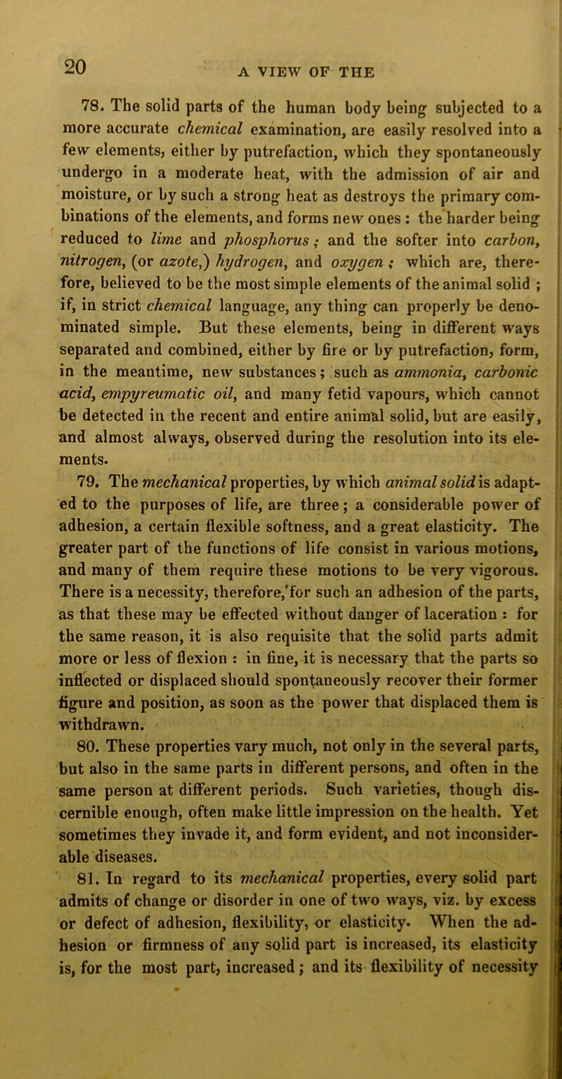 78. The solid parts of the human body being subjected to a more accurate chemical examination, are easily resolved into a \ few elements, either by putrefaction, which they spontaneously undergo in a moderate heat, with the admission of air and moisture, or by such a strong heat as destroys the primary com- binations of the elements, and forms new ones : the harder being reduced to lime and phosphorus; and the softer into carbon, nitrogen, (or azote,') hydrogen, and oxygen ; which are, there- fore, believed to be the most simple elements of the animal solid ; if, in strict chemical language, any thing can properly be deno- minated simple. But these elements, being in different ways separated and combined, either by fire or by putrefaction, form, in the meantime, new substances; such as ammonia, carbonic | acid, empyreumatic oil, and many fetid vapours, which cannot be detected in the recent and entire animal solid, but are easily, ; and almost always, observed during the resolution into its ele- ! ments. 79. The mechanical properties, by which animal solid is adapt- ed to the purposes of life, are three; a considerable power of adhesion, a certain flexible softness, and a great elasticity. The greater part of the functions of life consist in various motions, and many of them require these motions to be very vigorous. There is a necessity, therefore,'for such an adhesion of the parts, , as that these may be effected without danger of laceration : for the same reason, it is also requisite that the solid parts admit r more or less of flexion : in fine, it is necessary that the parts so ' inflected or displaced should spontaneously recover their former figure and position, as soon as the power that displaced them is withdrawn. i 80. These properties vary much, not only in the several parts, : but also in the same parts in different persons, and often in the ii same person at different periods. Such varieties, though dis- ii cernible enough, often make little impression on the health. Yet i sometimes they invade it, and form evident, and not inconsider- i able diseases. 81. In regard to its mechanical properties, every solid part ^ admits of change or disorder in one of tw'o ways, viz. by excess or defect of adhesion, flexibility, or elasticity. When the ad- ; hesion or firmness of any solid part is increased, its elasticity is, for the most part, increased; and its flexibility of necessity