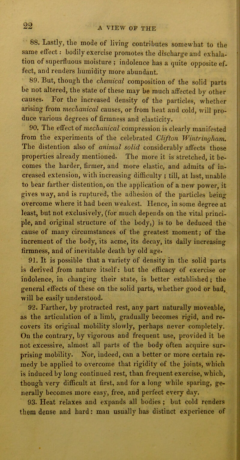 88. Lastly, the mode of living’ contributes somewhat to the same effect: bodily exercise promotes the discharge and exhala- i tion of superfluous moisture ; indolence has a quite opposite ef. feet, and renders humidity more abundant. 89. But, though the chemical composition of the solid parts be not altered, the state of these may be much affected by other causes. For the increased density of the particles, whether arising from mechanical causes, or from heat and cold, v^’ill pro- i duce various degrees of firmness and elasticity. 90. The effect of mechanical compression is clearly manifested i from the experiments of the celebrated Clifton Wintringham. : The distention also of animal solid considerably affects those i properties already mentioned. The more it is stretched, it be- comes the harder, firmer, and more elastic, and admits of in- creased extension, with increasing difficulty ; till, at last, unable |! to bear farther distention, on the application of a new power, it !| gives way, and is ruptured, the adhesion of the particles being j overcome where it had been weakest. Hence, in some decree at ! least, but not exclusively, (for much depends on the vital princi- ple, and original structure of the body,) is to be deduced the • cause of many circumstances of the greatest moment; of the jl increment of the body, its acme, its decay, its daily increasing | firmness, and of inevitable death by old age. i 91. It is possible that a variety of density in the solid parts j is derived /rora nature itself: but the efficacy of exercise or || indolence, in changing their state, is better established; the general effects of these on the solid parts, wdiether good or bad, ■ w'ill be easily understood. 92. Farther, by protracted rest, any part naturally moveable, as the articulation of a limb, gradually becomes rigid, and re- covers its original mobility slowly, perhaps never completely. On the contrary, by vigorous and frequent use, provided it be not excessive, almost all parts of the body often acquire sur- prising mobility. Nor, indeed, can a better or more certain re- medy be applied to overcome that rigidity of the joints, w'hich | is induced by long continued rest, than frequent exercise, w'hich, I though very difficult at first, and for a long wffiile sparing, ge- | nerally becomes more easy, free, and perfect every day. i 93. Heat relaxes and expands all bodies ; but cold renders them dense and hard: man usually has distinct experience of