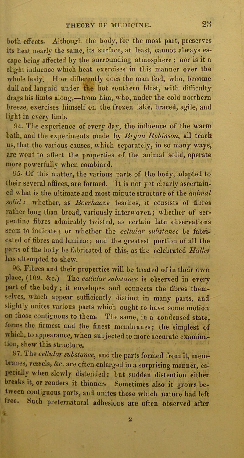 both effects. Although the body, for the most part, preserves its heat ueariy the same, its surface, at least, cannot always es- cape being affected by the surrounding atmosphere : nor is it a slight influence which heat exercises in this manner over the whole body. How diflferently does the man feel, who, become dull and languid under the hot southern blast, with difficulty drags his limbs along,—from him, who, under the cold northern breeze, exercises himself on the frozen lake, braced, agile, and light in every limb. 94. The experience of every day, the influence of the warm bath, and the experiments made by Bryan Robinson^ all teach us, that the various causes, which separately, in so many ways, are wont to affect the properties of the animal solid, operate more powerfully when combined. 95. Of this matter, the various parts of the body, adapted to their several ofl&ces, are formed. It is not yet clearly ascertain- ed what is the ultimate and most minute structure of the animal solid: whether, as Boerhaave teaches, it consists of fibres rather long than broad, variously interu oven; whether of ser- pentine fibres admirably twisted, as certain late observations seem to indicate; or whether the cellular substance be fabri- cated of fibres and laminae j and the greatest portion of all the parts of the body be fabricated of this, as the celebrated Haller has attempted to shew. 96. Fibres and their properties will be treated of in their own place, (109. &c.) The cellular substance is observed in every part of the body; it envelopes and connects the fibres them- selves, which appear sufficiently distinct in many parts, and slightly unites various parts which ought to have some motion on those contiguous to them. The same, in a condensed state, forms the firmest and the finest membranes; the simplest of which, to appearance, when subjected to more accurate examina- tion, shew this structure. 97. The cellular substance, and the parts formed from it, mem- branes, vessels, &c. are often enlarged in a surprising manner, es- pecially M’hen slowly distended.; but sudden distention either breaks it, or renders it thinner. Sometimes also it grows be- tween contiguous parts, and unites those which nature had left free. Such preternatural adhesions are often observed after 2