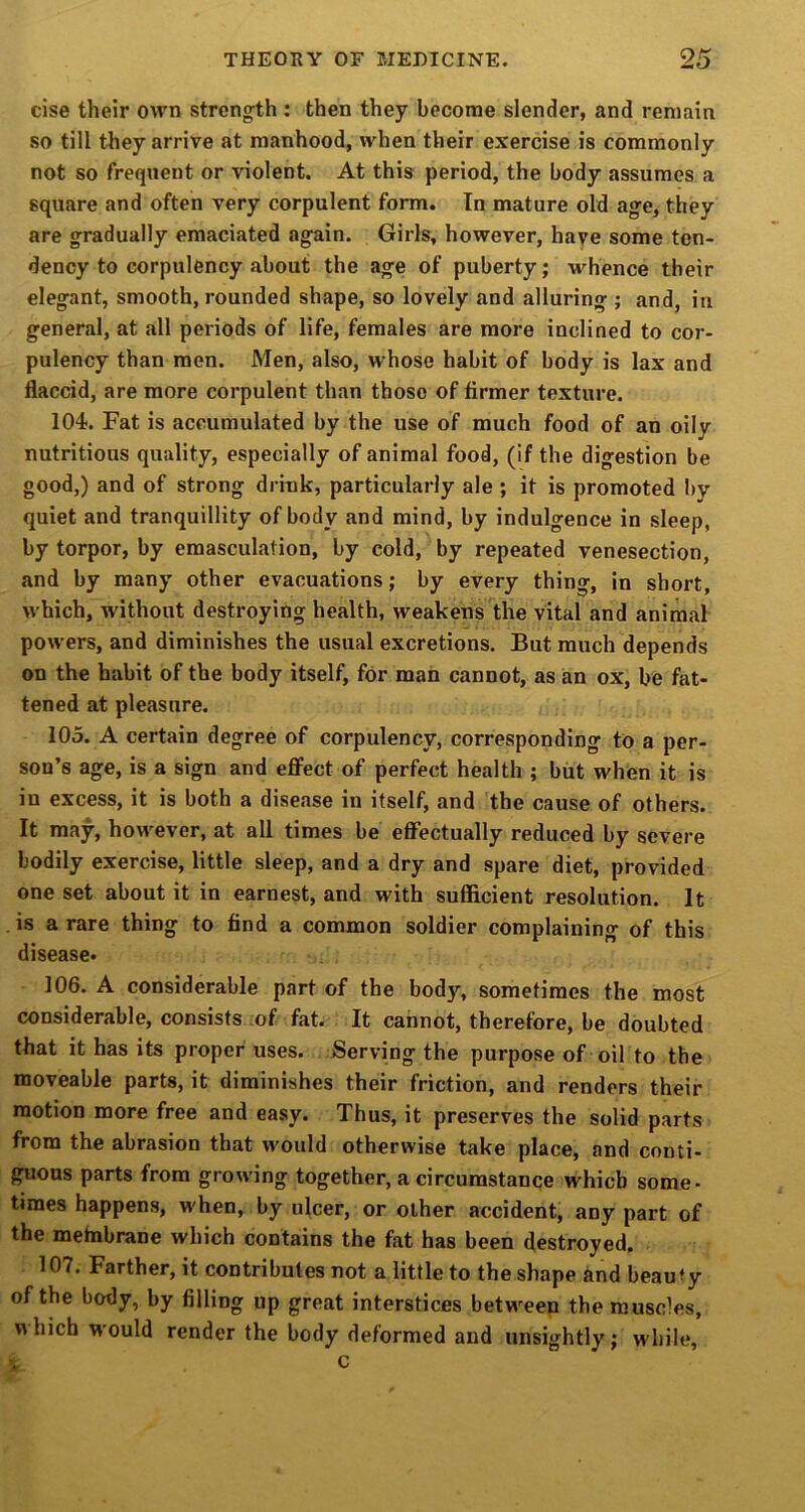 cise their own strengfth : then they become slender, and remain so till they arrive at manhood, when their exercise is commonly not so frequent or violent. At this period, the body assumes a square and often very corpulent form. In mature old age, they are gradually emaciated again. Girls, however, have some ten- dency to corpulency about the age of puberty; whence their elegant, smooth, rounded shape, so lovely and alluring ; and, in general, at all periods of life, females are more inclined to cor- pulency than men. Men, also, whose habit of body is lax and flaccid, are more corpulent than those of firmer texture. 104. Fat is accumulated by the use of much food of an oily nutritious quality, especially of animal food, (if the digestion be good,) and of strong drink, particularly ale ; it is promoted I>y quiet and tranquillity of body and mind, by indulgence in sleep, by torpor, by emasculation, by cold, by repeated venesection, and by many other evacuations; by every thing, in short, which, without destroying health, weakens the vital and animal powers, and diminishes the usual excretions. But much depends on the habit of the body itself, for man cannot, as an ox, be fat- tened at pleasure. 105. A certain degree of corpulency, corresponding to a per- son’s age, is a sign and effect of perfect health ; but when it is in excess, it is both a disease in itself, and the cause of others. It may, however, at all times be effectually reduced by severe bodily exercise, little sleep, and a dry and spare diet, provided one set about it in earnest, and with sufficient resolution. It is a rare thing to find a common soldier complaining of this disease- 106. A considerable part of the body, sometimes the most considerable, consists :of fat. It cannot, therefore, be doubted that it has its proper uses. Serving the purpose of oil to the moveable parts, it diminishes their friction, and renders their motion more free and easy. Thus, it preserves the solid parts from the abrasion that would otherwise take place, and conti- guous parts from growing together, a circumstance which some- times happens, when, by ulcer, or other accident, any part of the metnbrane which contains the fat has been destroyed. 107. Farther, it contributes not a little to the shape and beau ty of the body, by filling up great interstices between the muscles, which would render the body deformed and unsightly; while, c