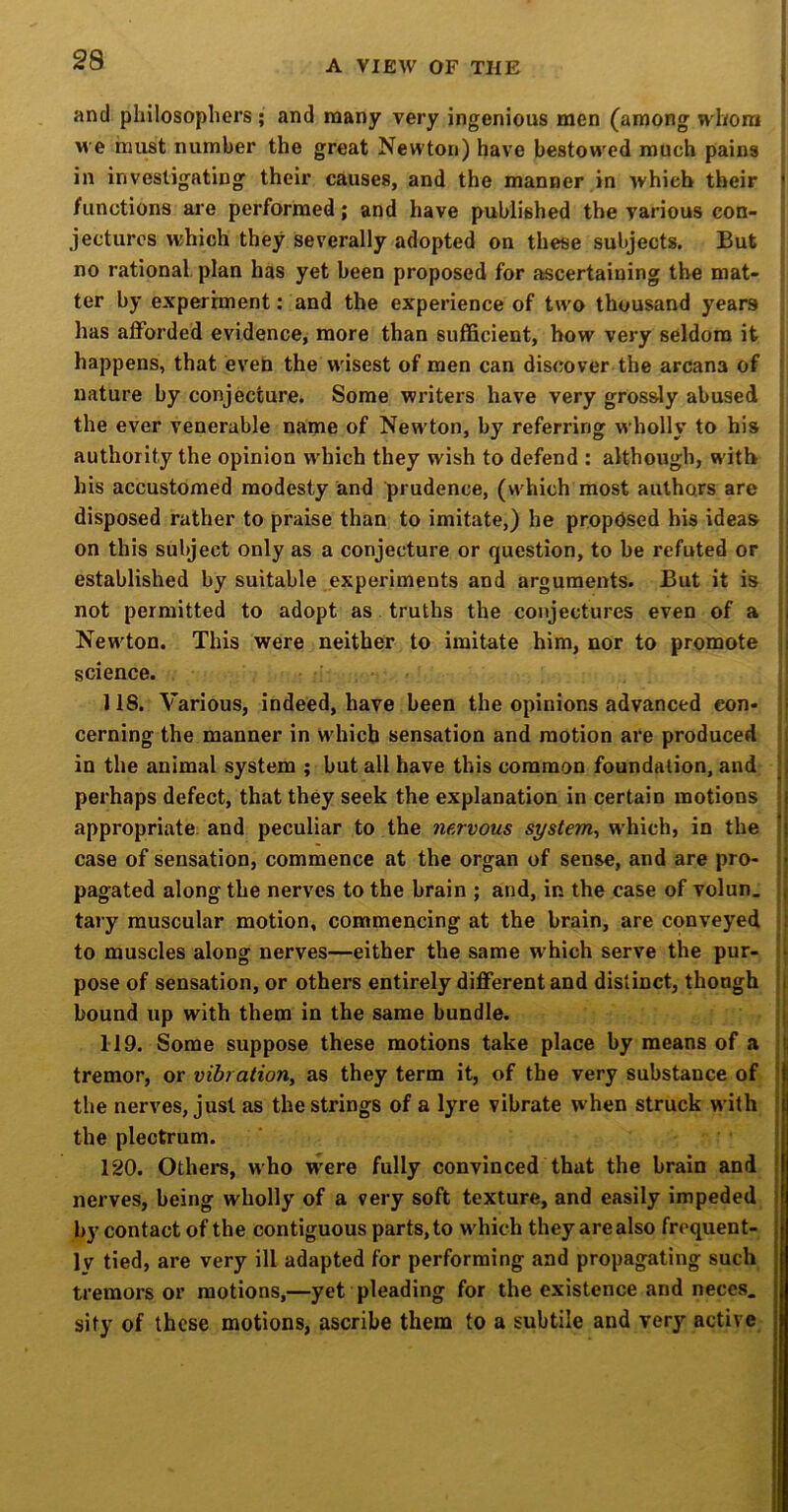 and philosophers ; and many very ingenious men (among whom we must number the great Newton) have bestowed much pains in investigating their causes, and the manner in which their I /unctions are performed; and have published the various con- jectures tvhich they severally adopted on these subjects. But no rational, plan has yet been proposed for ascertaining the mat- ter by experiment: and the experience of two thousand years has afforded evidence, more than sufficient, how very seldom it happens, that eveh the w'isest of men can discover the arcana of nature by conjecture. Some writers have very grossly abused the ever venerable name of New'ton, by referring wholly to his authority the opinion wdiich they wish to defend : although, with his accustomed modesty and prudence, (which most authors are disposed rather to praise than to imitate,) he proposed his ideas on this subject only as a conjecture or question, to be refuted or established by suitable experiments and arguments. But it is not permitted to adopt as. truths the conjectures even of a / New'ton. This were neither to imitate him, nor to promote science. 118. Various, indeed, have been the opinions advanced con- cerning the manner in w'hicb sensation and motion are produced in the animal system ; but all have this common foundation, and perhaps defect, that they seek the explanation in certain motions ) appropriate, and peculiar to the nervous system^ which, in the |j case of sensation, commence at the organ of sense, and are pro- ^ pagated along the nerves to the brain ; and, in the case of volun. ’( tary muscular motion, commencing at the brain, are conveyed ;| to muscles along nerves—either the same which serve the pur- pose of sensation, or others entirely different and distinct, though t bound up with them in the same bundle. 119. Some suppose these motions take place by means of a tremor, or vibration, as they term it, of the very substance of j the nerves, just as the strings of a lyre vibrate when struck with j the plectrum. 120. Others, who W’ere fully convinced that the brain and nerves, being wholly of a very soft texture, and easily impeded by contact of the contiguous parts, to w'hich they are also frequent- ly tied, are very ill adapted for performing and propagating such I tremors or motions,—yet pleading for the existence and neccs. fl sity of these motions, ascribe them to a subtile and very active