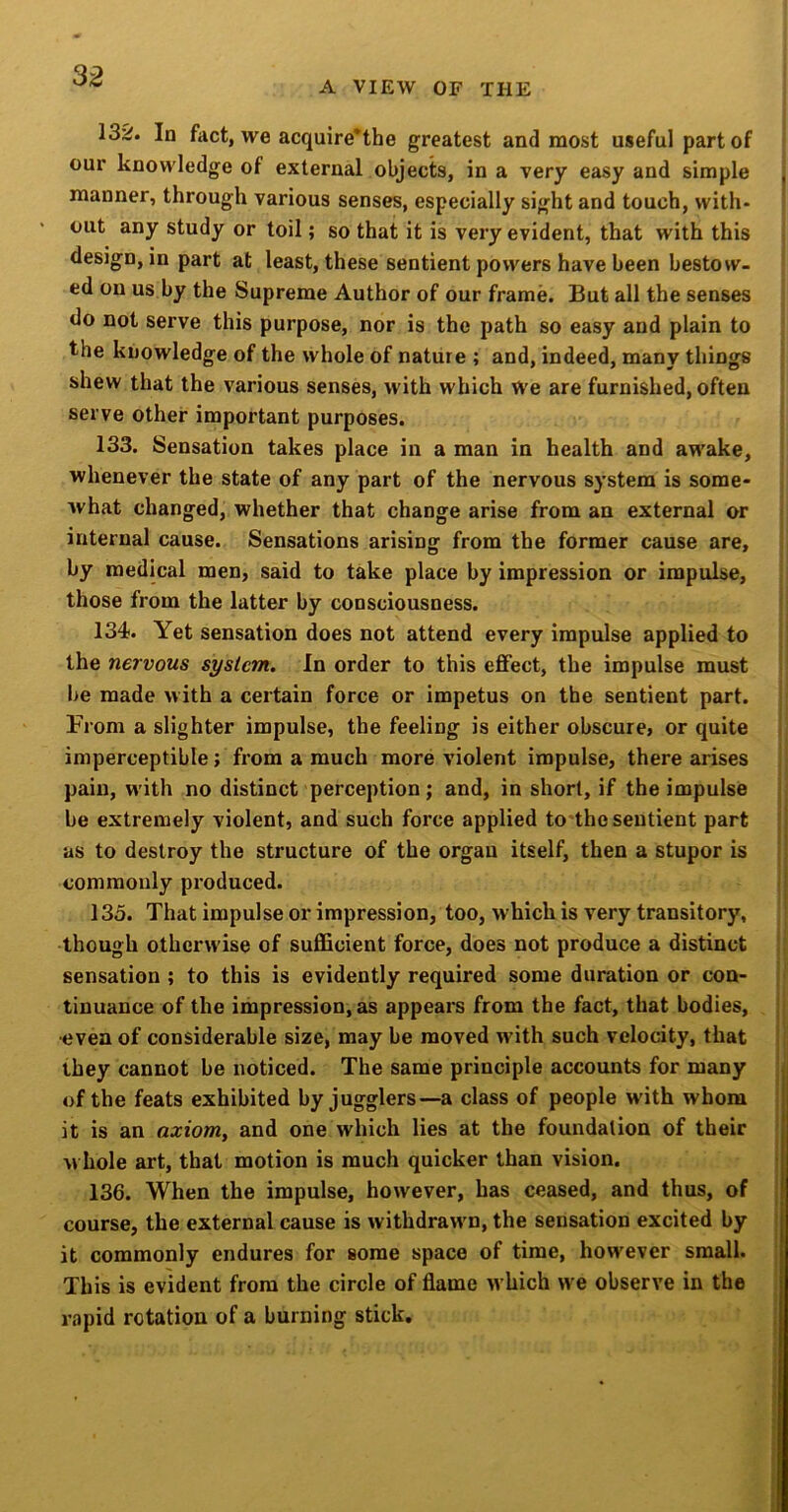 3^ A VIEW OF THE 13^. In fact, we acquire'the greatest and most useful part of our knowledge of external objects, in a very easy and simple manner, through various senses, especially sight and touch, with- out any study or toil; so that it is very evident, that with this design, in part at least, these sentient powers have been bestow- ed on us by the Supreme Author of our frame. But all the senses do not serve this purpose, nor is the path so easy and plain to the knowledge of the whole of nature ; and, indeed, many things shew that the various senses, with which We are furnished, often serve other important purposes. 133. Sensation takes place in a man in health and awake, whenever the state of any part of the nervous system is some- what changed, whether that change arise from an external or internal cause. Sensations arising from the former cause are, by medical men, said to take place by impression or impulse, those from the latter by consciousness. 134. Yet sensation does not attend every impulse applied to the nervous system. In order to this effect, the impulse must be made with a certain force or impetus on the sentient part. From a slighter impulse, the feeling is either obscure, or quite imperceptible; from a much more violent impulse, there arises pain, with no distinct perception; and, in short, if the impulse be extremely violent, and such force applied to the sentient part as to destroy the structure of the organ itself, then a stupor is commonly produced. 135. That impulse or impression, too, which is very transitory, though otherwise of sufficient force, does not produce a distinct sensation ; to this is evidently required some duration or con- tinuance of the iihpression, as appears from the fact, that bodies, •even of considerable size, may be moved with such velocity, that they cannot be noticed. The same principle accounts for many of the feats exhibited by jugglers—a class of people W'ith whom | it is an axiom, and one which lies at the foundation of their M hole art, that motion is much quicker than vision. 136. When the impulse, however, has ceased, and thus, of course, the external cause is withdrawn, the sensation excited by it commonly endures for some space of time, however small. This is evident from the circle of flame which we observe in the rapid rotation of a burning stick.