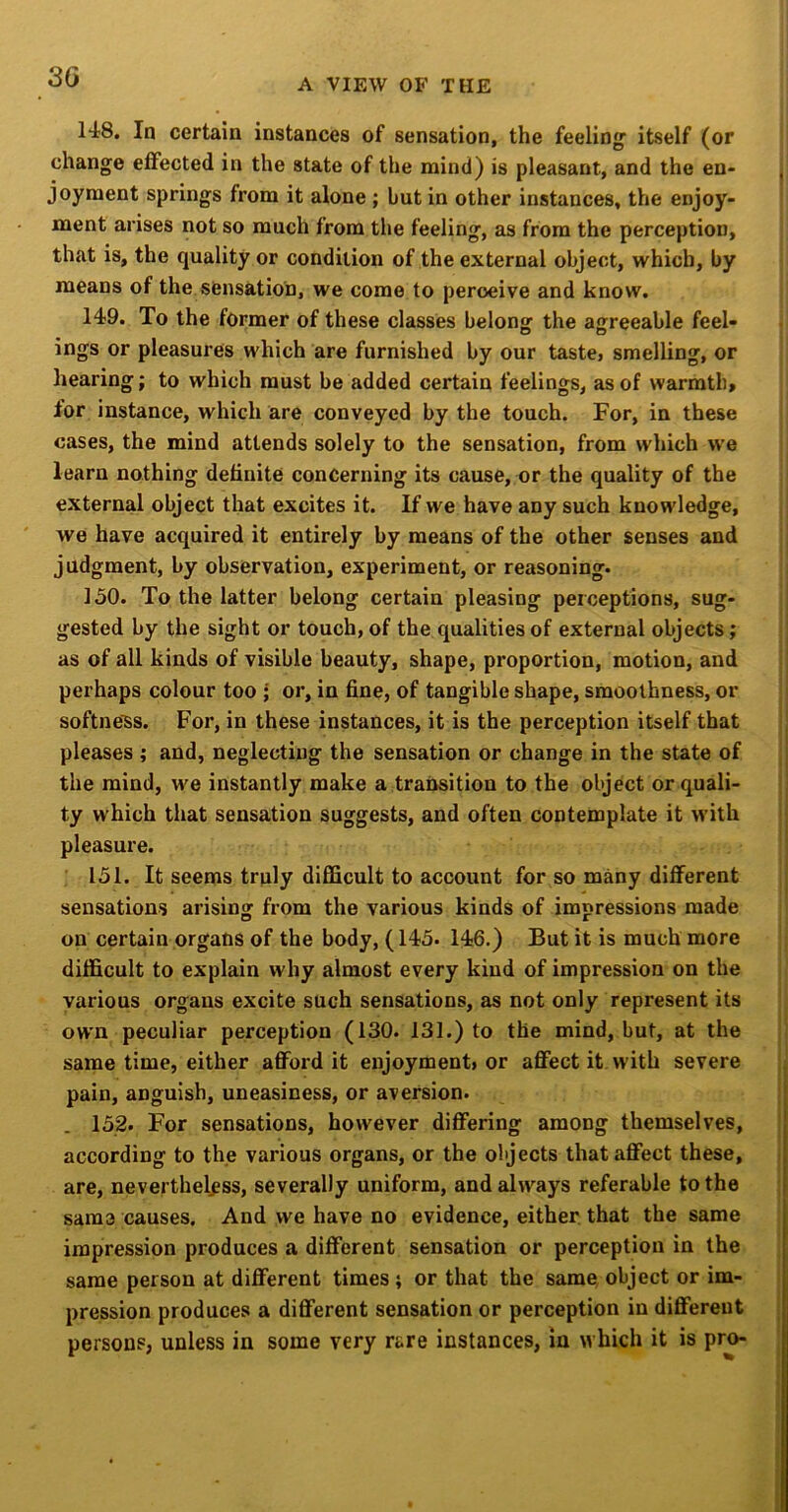 A VIEW OF THE 148. In certain instances of sensation, the feeling itself (or change eflfected in the state of the mind) is pleasant, and the en- joyment springs from it alone ; but in other instances, the enjoy- ment arises not so much from the feeling, as from the perception, that is, the quality or condition of the external object, which, by means of the sensation, we come to peroeive and know. 149. To the former of these classes belong the agreeable feel- ings or pleasures which are furnished by our taste> smelling, or hearing; to which must be added certain feelings, as of warmth, ior instance, which are conveyed by the touch. For, in these cases, the mind attends solely to the sensation, from which we learn nothing definite concerning its cause, or the quality of the external object that excites it. If we have any such knowledge, we have acquired it entirely by means of the other senses and judgment, by observation, experiment, or reasoning. 150. To the latter belong certain pleasing perceptions, sug- gested by the sight or touch, of the qualities of external objects; as of all kinds of visible beauty, shape, proportion, motion, and perhaps colour too ; or, in fine, of tangible shape, smoothness, or softness. For, in these instances, it is the perception itself that pleases ; and, neglecting the sensation or change in the state of the mind, we instantly make a transition to the object or quali- ty which that sensation suggests, and often contemplate it with pleasure. : 151. It seems troly difiScult to account for so many different sensations arising from the various kinds of impressions made on certain organs of the body, (145. 146.) But it is much more difficult to explain why almost every kind of impression on the various organs excite such sensations, as not only represent its own peculiar perception (130. 131.) to the mind, but, at the same time, either afford it enjoyment* or affect it with severe pain, anguish, uneasiness, or aversion. 152. For sensations, however differing among themselves, according to the various organs, or the objects that affect these, are, nevertheless, severally uniform, and always referable to the sama causes. And we have no evidence, either that the same impression produces a different sensation or perception in the same person at different times ; or that the same, object or im- pression produces a different sensation or perception in different persons, unless in some very rare instances, in which it is pr^