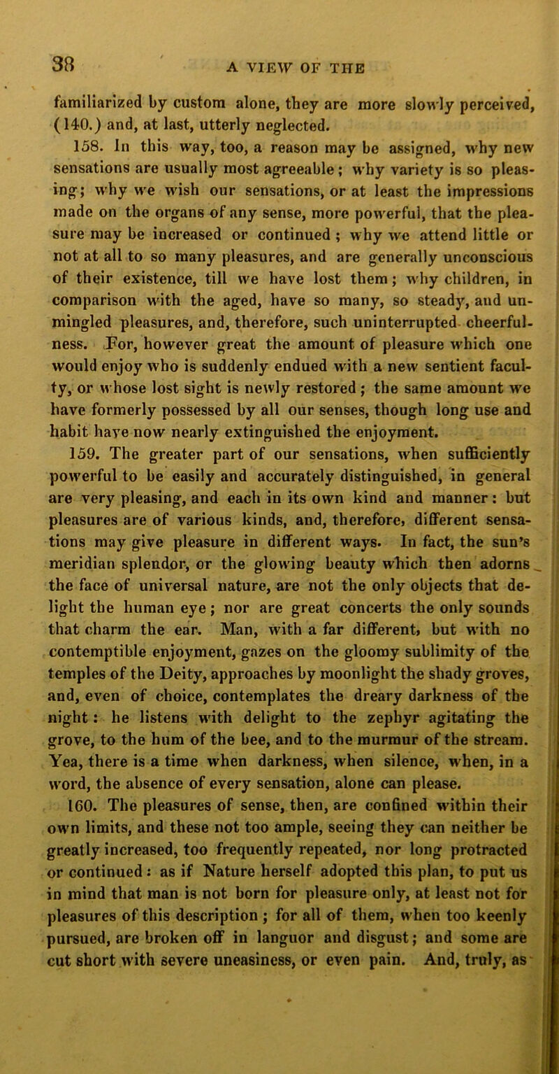 familiarized by custom alone, they are more slowly perceived, (140.) and, at last, utterly neglected. 158. In this way, too, a reason may be assigned, w'hy new sensations are usually most agreeable; why variety is so pleas- ing; why w'e wish our sensations, or at least the impressions made on the organs of any sense, more powerful, that the plea- sure may be increased or continued ; why we attend little or not at all to so many pleasures, and are generally unconscious of their existence, till we have lost them; w'hy children, in comparison wdth the aged, have so many, so steady, and un- mingled pleasures, and, therefore, such uninterrupted cheerful- ness. -For, however great the amount of pleasure which one would enjoy who is suddenly endued with a new sentient facul- ty, or whose lost sight is newly restored ; the same amount w'e have formerly possessed by all our senses, though long use and habit have now nearly extinguished the enjoyment. 159. The greater part of our sensations, when sufficiently powerful to be easily and accurately distinguished, in general are very pleasing, and each in its own kind and manner; but pleasures are of various kinds, and, therefore, different sensa- tions may give pleasure in different ways. In fact, the sun’s meridian splendor, or the glow'ing beauty which then adorns _ the face of universal nature, are not the only objects that de- light the human eye; nor are great concerts the only sounds that charm the ear. Man, with a far different, but w'ith no contemptible enjoyment, gazes on the gloomy sublimity of the temples of the Deity, approaches by moonlight the shady groves, and, even of choice, contemplates the dreary darkness of the night: he listens w'ith delight to the zephyr agitating the grove, to the hum of the bee, and to the murmur of the stream. Yea, there is a time when darkness, when silence, w hen, in a word, the absence of every sensation, alone can please. 160. The pleasures of sense, then, are confined within their ow'n limits, and these not too ample, seeing they can neither be greatly increased, too frequently repeated, nor long protracted or continued: as if Nature herself adopted this plan, to put us in mind that man is not born for pleasure only, at least not for J pleasures of this description ; for all of them, when too keenly j pursued, are broken off in languor and disgust; and some are cut short with severe uneasiness, or even pain. And, truly, as