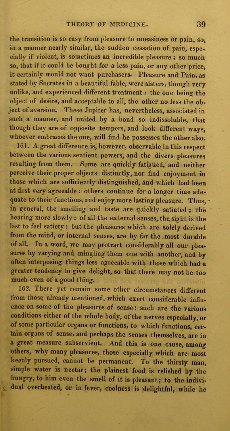 the transition is so easy from pleasure to uneasiness or pain, so, in a manner nearly similar, the sudden cessation of pain, espe- cially if violent, is sometimes an incredible pleasure ; so much so, that if it could be bought for a less pain, or any other price, it certainly would not want purchasers. Pleasure and Pain, as stated by Socrates in a beautiful fable, were sisters, though very unlike, and experienced different treatment: the one being the object of desire, and acceptable to all, the other no less the ob- ject of aversion. These Jupiter has, nevertheless, associated in such a manner, and united by a bond so indissoluble, that though they are of opposite tempers, and look diflferent ways, whoever embraces the one, will find he possesses the other also. 161. A great difference is, however, observable in this respect between the various sentient powers, and the divers pleasures resulting from them. Some are quickly fatigued, and neither perceive their proper objects distinctly, nor find enjoyment in those which are sufficiently distinguished, and which had been at first very agreeable : others continue for a longer time ade- quate to their functions, and enjoy more lasting pleasure. Thus, in general, the smelling and taste are quickly satiated ; the hearing more slowly : of all the external senses, the sight is the last to feel satiety: but the pleasures which are solely derived from the mind, or internal senses, are by far the most durable of all. In a word, we may protract considerably all our plea- sures by varying and mingling them one with another, and by often interposing things less agreeable with those which had a greater tendency to give delight, so that there may not be too much even of a good thing. 162. There yet remain some other circumstances different from those already mentioned, which exert considerable influ- ence on some of the pleasures of sense: such are the various conditions either of the whole body, of the nerves especially, or of some particular organs or functions, to which functions, cer- tain organs of sense, and perhaps the senses themselves, are in a great measure subservient. And this is one cause, among others, why many pleasures, those especially which are most keenly pursued, cannot be permanent. To the thirsty man, simple water is nectar; the plainest food is relished by the hungry, to him even the smell of it is pleasant; to the indivi- dual overheated, or in fever, coolness is delightful, while he