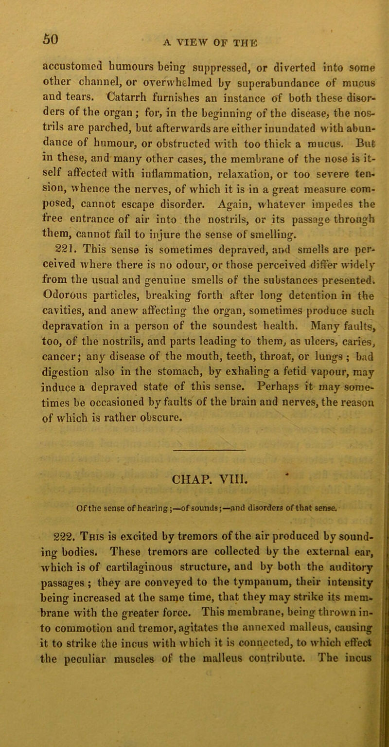 accustomed humours being suppressed, or diverted into some other channel, or overwhelmed by superabundance of mucus and tears. Catarrh furnishes an instance of both these disor- ders of the organ ; for, in the beginning of the disease, the nos- trils are parched, but afterwards are either inundated with abun- dance of humour, or obstructed with too thick a mucus. But in these, and many other cases, the membrane of the nose is it- self affected with inflammation, relaxation, or too severe ten- sion, whence the nerves, of which it is in a great measure com- posed, cannot escape disorder. Again, whatever impedes the free entrance of air into the nostrils, or its passage through them, cannot fail to injure the sense of smelling. 221. This sense is sometimes depraved, and smells are per- ceived where there is no odour, or those perceived differ widely from the usual and genuine smells of the substances presented. Odorous particles, breaking forth after long detention in the cavities, and anew affecting the organ, sometimes produce such depravation in a person of the soundest health. Many faults, too, of the nostrils, and parts leading to them, as ulcers, caries, cancer j any disease of the mouth, teeth, throat, or lungs ; bad digestion also in the stomach, by exhaling a fetid vapour, may induce a depraved state of this sense. Perhaps it may some- times be occasioned by faults of the brain and nerves, the reason of which is rather obscure. CHAP. VIII. Of the sense of hearing;—of sounds;—and disorders of that sense. 222. This is excited by tremors of the air produced by sound- ing bodies. These tremors are collected by the external ear, which is of cartilaginous structure, and by both the auditory passages ; they are conveyed to the tympanum, their intensity being increased at the sanje time, that they may strike its mem- brane with the greater force. This membrane, being thrown in- to commotion and tremor, agitates the annexed malleus, causing it to strike the incus with which it is connected, to which effect the peculiar muscles of the malleus contribute. The incus