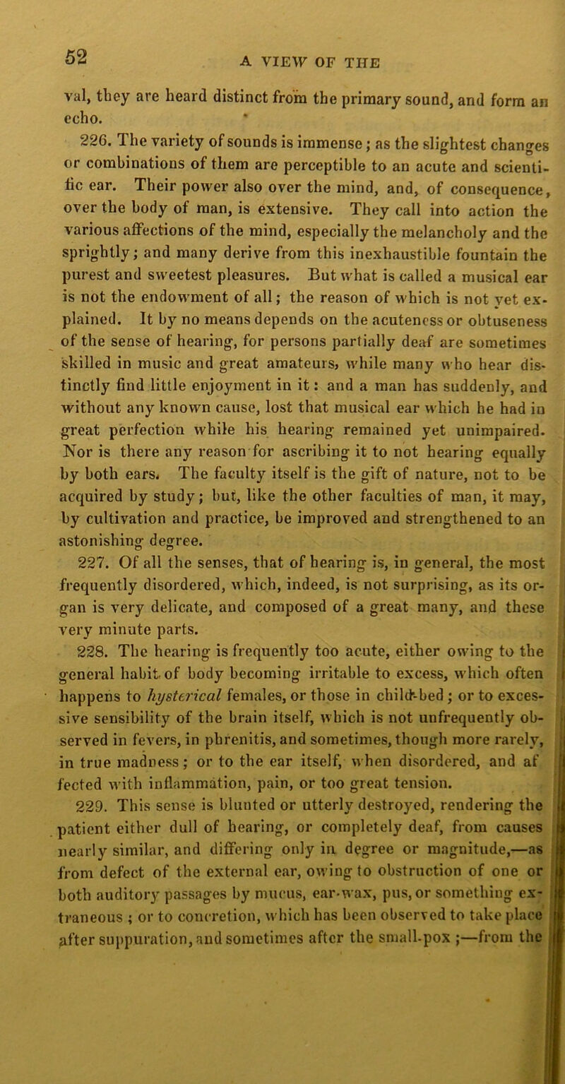 val, they are heard distinct from the primary sound, and form an echo. 226. The variety of sounds is immense; as the slightest changes or combinations of them are perceptible to an acute and scienti- tic ear. Their power also over the mind, and, of consequence, over the body of man, is extensive. They call into action the various affections of the mind, especially the melancholy and the sprightly; and many derive from this inexhaustible fountain the purest and sweetest pleasures. But what is called a musical ear is not the endowment of all; the reason of which is not yet ex- plained. It by no means depends on the acuteness or obtuseness of the sense of hearing, for persons partially deaf are sometimes skilled in music and great amateurs, while many who hear dis- tinctly find little enjoyment in it: and a man has suddenly, and without any known cause, lost that musical ear which he had in great perfection while his hearing remained yet unimpaired- Nor is there any reason for ascribing it to not hearing equally by both ears. The faculty itself is the gift of nature, not to be acquired by study; but, like the other faculties of man, it may, by cultivation and practice, be improved and strengthened to an astonishing- degree. 227. Of all the senses, that of hearing is, in general, the most frequently disordered, which, indeed, is not surprising, as its or- gan is very delicate, and composed of a great many, and these very minute parts. 228. The hearing is frequently too acute, either owing to the i general habit of body becoming irritable to excess, which often i happens to hysterical females, or those in chilth-bed; or to exces- sive sensibility of the brain itself, which is not unfrequently ob- • served in fevers, in phrenitis, and sometimes, though more rarely, j in true madness; or to the ear itself, when disordered, and af fected with inflammation, pain, or too great tension. 229. This sense is blunted or utterly destroyed, rendering the patient either dull of hearing, or completely deaf, from causes || nearly similar, and differing only in degree or magnitude,—as i from defect of the external ear, owing to obstruction of one or i both auditory passages by mucus, ear-wax, pus, or something ex- traneous ; or to concretion, which has been observed to take place ■ ufter sui>puration, and sometimes after the small-pox ;—from the jm
