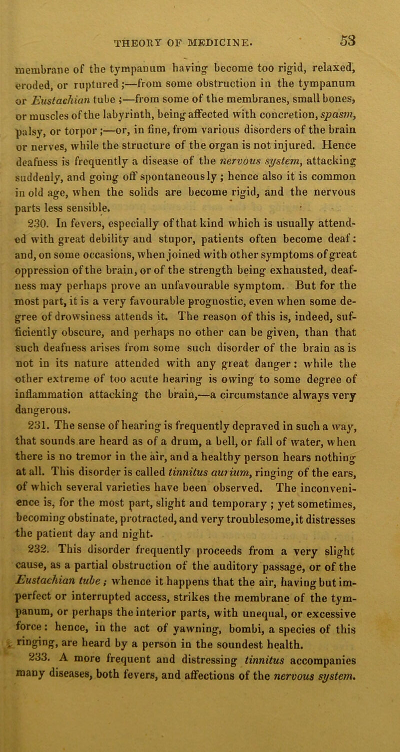 membrane of the tympanum having become too rigid, relaxed, eroded, or ruptured;—from some obstruction in the tympanum or Eustachian tube j—from some of the membranes, small bones, or muscles of the labyrinth, being affected with concretion, spasm, palsy, or torpor ;—or, in fine, from various disorders of the brain or nerves, while the structure of the organ is not injured. Hence deafness is frequently a disease of the nervous system, attacking suddenly, and going oflf spontaneously ; hence also it is common in old age, when the solids are become rigid, and the nervous parts less sensible. 230. In fevers, especially of that kind which is usually attend- ed with great debility and stupor, patients often become deaf; and, on some occasions, when joined with other symptoms of great oppression of the brain, or of the strength being exhausted, deaf- ness may perhaps prove an unfavourable symptom. But for the most part, it is a very favourable prognostic, even when some de- gree of drowsiness attends it. The reason of this is, indeed, suf- ficiently obscure, and perhaps no other can be given, than that such deafness arises from some such disorder of the brain as is not in its nature attended w’ith any great danger: while the other extreme of too acute hearing' is owing to some degree of inflammation attacking the brain,—a circumstance always very dangerous. 231. The sense of hearing is frequently depraved in such a way, that sounds are heard as of a drum, a bell, or fall of water, w hen there is no tremor in the air, and a healthy person hears nothing at all. This disorder is called tinnitus aurium, ringing of the ears, of which several varieties have been observed. The inconveni- ence is, for the most part, slight and temporary ; yet sometimes, becoming obstinate, protracted, and very troublesome,it distresses the patient day and night. 232. This disorder frequently proceeds from a very slight cause, as a partial obstruction of the auditory passage, or of the Eustachian tube; whence it happens that the air, having but im- perfect or interrupted access, strikes the membrane of the tym- panum, or perhaps the interior parts, with unequal, or excessive force: hence, in the act of yawning, bombi, a species of this . are heard by a person in the soundest health. 233. A more frequent and distressing tinnitus accompanies many diseases, both fevers, and affections of the nervous system.