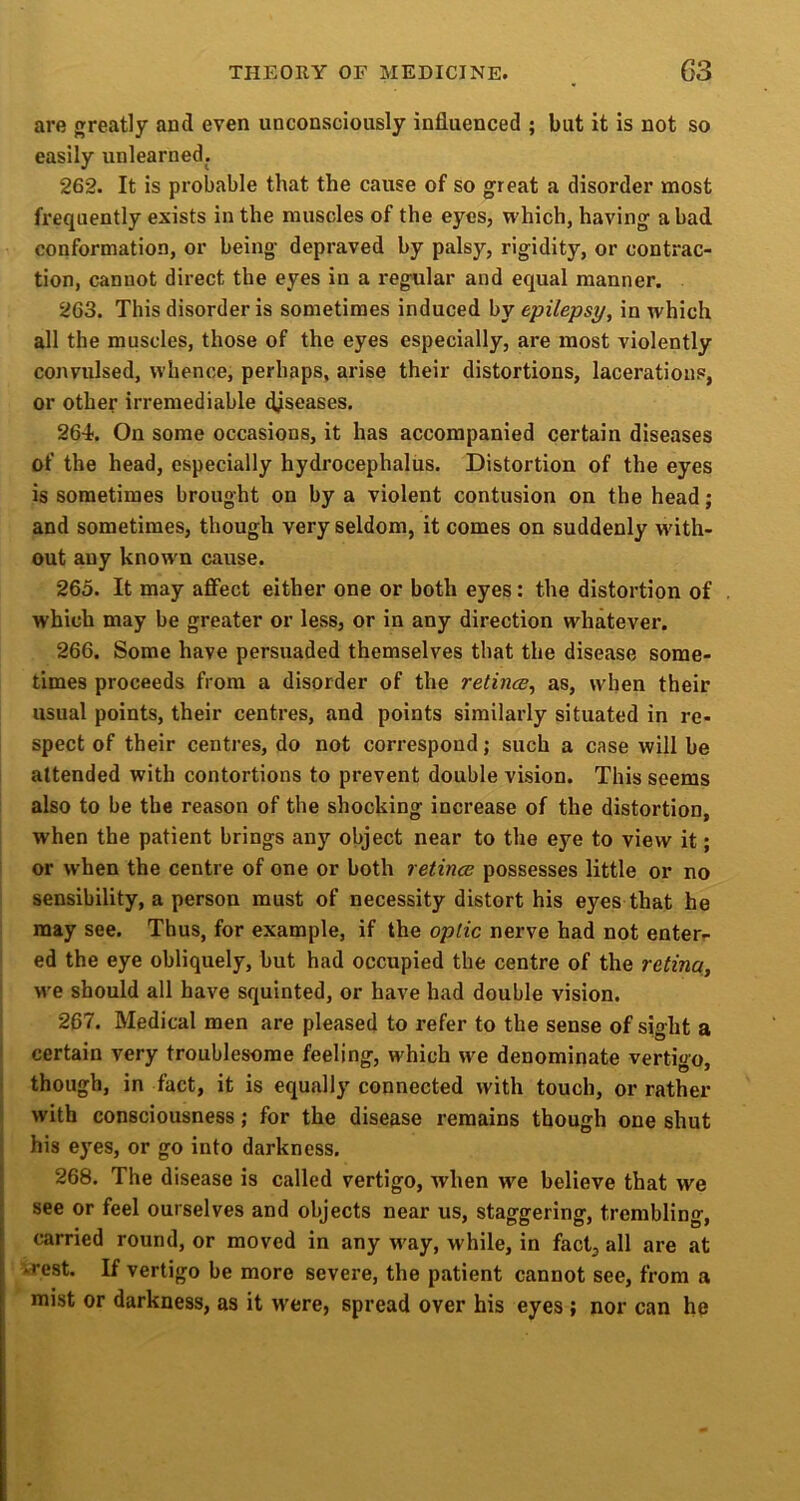 are greatly and even unconsciously influenced ; but it is not so easily unlearned. 262. It is probable that the cause of so great a disorder most frequently exists in the muscles of the eyes, which, having a bad conformation, or being depraved by palsy, rigidity, or contrac- tion, cannot direct the eyes in a regular and equal manner. 263. This disorder is sometimes induced by epilepsy, in which all the muscles, those of the eyes especially, are most violently convulsed, whence, perhaps, arise their distortions, lacerations, or other irremediable diseases. 264. On some occasions, it has accompanied certain diseases of the head, especially hydrocephalus. Distortion of the eyes is sometimes brought on by a violent contusion on the head; and sometimes, though very seldom, it comes on suddenly with- out any known cause. 265. It may affect either one or both eyes: the distortion of which may be greater or less, or in any direction whatever. 266. Some have persuaded themselves that the disease some- times proceeds from a disorder of the relince, as, when their usual points, their centres, and points similarly situated in re- spect of their centres, do not correspond; such a case will be attended with contortions to prevent double vision. This seems also to be the reason of the shocking increase of the distortion, when the patient brings anj’- object near to the eye to view it; or when the centre of one or both retince possesses little or no sensibility, a person must of necessity distort his eyes that he may see. Thus, for example, if the optic nerve had not enter- ed the eye obliquely, but had occupied the centre of the retina, we should all have squinted, or have had double vision. 267. Medical men are pleased to refer to the sense of sight a certain very troublesome feeling, which we denominate vertigo. i though, in fact, it is equally connected with touch, or rather S with consciousness; for the disease remains though one shut ! his eyes, or go into darkness. I 268. The disease is called vertigo, when w^e believe that we see or feel ourselves and objects near us, staggering, trembling, carried round, or moved in any way, while, in fact^ all are at *rest. If vertigo be more severe, the patient cannot see, from a mist or darkness, as it were, spread over his eyes ; nor can he