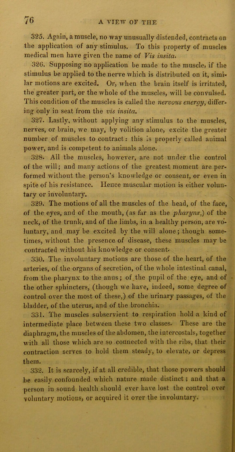 325. Again, a muscle, no way unusually distended, contracts on the application of any stimulus. To this property of muscles medical men have given the name of Vzs insita. 326. Supposing no application be made to the muscle, if the stimulus be applied to the nerve which is distributed on it, simi- lar motions are excited. Or, when the brain itself is irritated, the greater part, or the whole of the muscles, will be convulsed. This condition of the muscles is called the nervous energy, differ- ing only in seat from the vis insita. 327. Lastly, without applying any stimulus to the muscles, nerves, or brain, w^e may, by volition alone, excite the greater number of muscles to contract: this is properly called animal powder, and is competent to animals alone. .328. All the muscles, however, are not under the control of the w’ill; and many actions of the greatest moment are per- formed without the person’s knowledge or consent, or even in spite of his resistance. Hence muscular motion is either volun- tary or involuntary. 329. The motions of all the muscles of the head, of the face, of the eyes, and of the mouth, (as far as the pharynx,) of the neck, of the trunk, and of the limbs, in a healthy person, are vo*- luntary, and may be excited by the will alone; though some- times, without the presence of disease, these muscles may be contracted w'ithout his knowledge or consent. 330. The involuntary motions are those of the heart, of the arteries, of the organs of secretion, of the whole intestinal canal, from the pharynx to the anus; of.the pupil of the eye, and of - the other sphincters, (though W'e have, indeed, some degree of control over the most of these,) of the urinary passages, of the bladder, of the uterus, and of the bronchia. 331. The muscles subservient to I’cspiration hold a kind of intermediate place between these two classes. These are the diaphragm, the muscles of the abdomen, the intercostals, together with all those which are so connected with the ribs, that their contraction serves to hold them steady, to elevate, or depress. them. ’ 332. It is scarcely, if at all credible, that those powers should y be easily confounded which nature made distinct; and that a> person in sound health should ever have lost the control over voluntary motions, or acquired it over the involuntary.