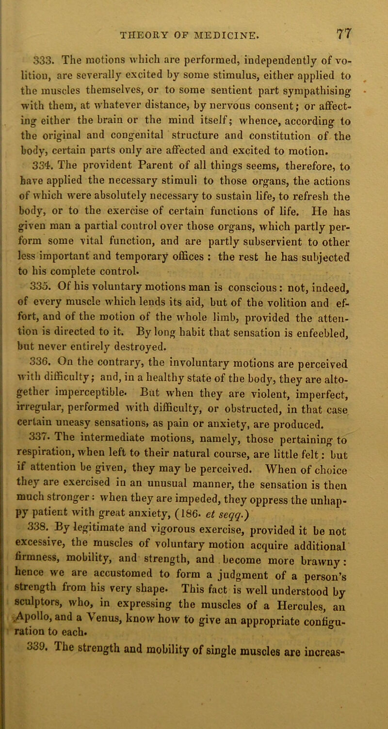 333. The motions which are performed, independently of vo- lition, are severally excited by some stimulus, either applied to the muscles themselves, or to some sentient part sympathising with them, at whatever distance, by nervous consent; or affect- ing either the brain or the mind itself; whence, according to the original and congenital structure and constitution of the body, certain parts only are affected and excited to motion. 334. The provident Parent of all things seems, therefore, to have applied the necessary stimuli to those organs, the actions of which w'ere absolutely necessary to sustain life, to refresh the body, or to the exercise of certain functions of life. He has given man a partial control over those organs, which partly per- form some vital function, and are partly subservient to other less important and temporary offices : the rest he has subjected to his complete control. 335. Of his voluntary motions man is conscious: not, indeed, of every muscle which lends its aid, but of the volition and ef- fort, and of the motion of the whole limb, provided the atten- tion is directed to it. By long habit that sensation is enfeebled, but never entirely destroyed. 336. On the contrary, the involuntary motions are perceived with difficulty; and, in a healthy state of the body, they are alto- gether imperceptible. But w'hen they are violent, imperfect, ! irregular, performed with difficulty, or obstructed, in that case certain uneasy sensations, as pain or anxiety, are produced. 33/. The intermediate motions, namely, those pertaining to respiration, when left to their natural course, are little felt: but if attention be given, they may be perceived. When of choice they are exercised in an unusual manner, the sensation is then much stronger: when they are impeded, they oppress the unhap- py patient with great anxiety, (186. et seqq.) 338. By legitimate and vigorous exercise, provided it be not excessive, the muscles of voluntary motion acquire additional firmness, mobility, and strength, and . become more brawny: hence we are accustomed to form a judgment of a person’s strength from his very shape. This fact is well understood by sculptors, who, in expressing the muscles of a Hercules, an ^Apollo, and a \ enus, know how to give an appropriate confio^u- ration to each. “ 339. The strength and mobility of single muscles are increas-