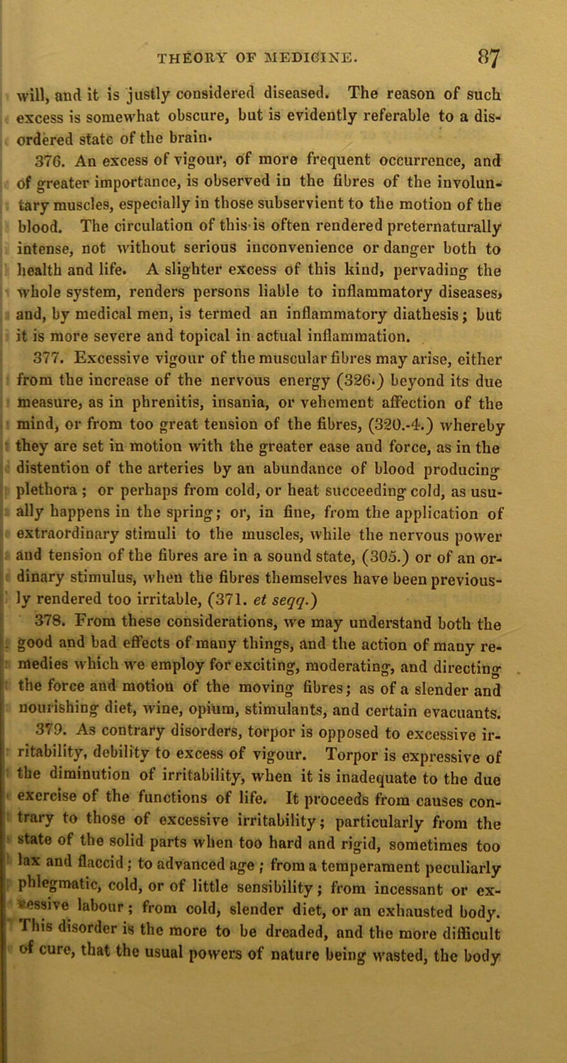 will, and it is justly considered diseased. The reason of such excess is somewhat obscure, but is evidently referable to a dis- ordered state of the brain* 376. An excess of vigour, of more frequent occurrence, and of greater importance, is observed in the fibres of the involun- tary muscles, especially in those subservient to the motion of the blood. The circulation of this-is often rendered preternaturally intense, not without serious inconvenience or danger both to health and life. A slighter excess of this kind, pervading the whole system, renders persons liable to inflammatory diseases* and, by medical men, is termed an inflammatory diathesis; but it is more severe and topical in actual inflammation. 377. Excessive vigour of the muscular fibres may arise, either from the increase of the nervous energy (326*) beyond its due measure, as in phrenitis, insania, or vehement affection of the mind, or from too great tension of the fibres, (320.-4.) whereby : they are set in motion with the greater ease and force, as in the 1 distention of the arteries by an abundance of blood producing plethora ; or perhaps from cold, or heat succeeding cold, as usu- ally happens in the spring; or, in fine, from the application of extraordinary stimuli to the muscles, while the nervous power i, and tension of the fibres are in a sound state, (305.) or of an or- [ f dinary stimulus, when the fibres themselves have been previous- ly rendered too irritable, (371. et seqq.) [ 378. From these considerations, we may understand both the !: good and bad effects of many things, and the action of many re- ’ medies which we employ for exciting, moderating, and directing : the force and motion of the moving fibres; as of a slender and nourishing diet, wine, opium, stimulants, and certain evacuants. 379. As contrary disorders, torpor is opposed to excessive ir- ritability, debility to excess of vigour. Torpor is expressive of ; the diminution of irritability, when it is inadequate to the due * exercise of the functions of life. It proceeds from causes con- t trary to those of excessive irritability; particularly from the > state of the solid parts when too hard and rigid, sometimes too ( lax and flaccid; to advanced age ; from a temperament peculiarly f phlegmatic, cold, or of little sensibility; from incessant or ex- ^ iessive labour; from cold, slender diet, or an exhausted body. This disorder is the more to be dreaded, and the more difficult of cure, that the usual powers of nature being wasted, the body