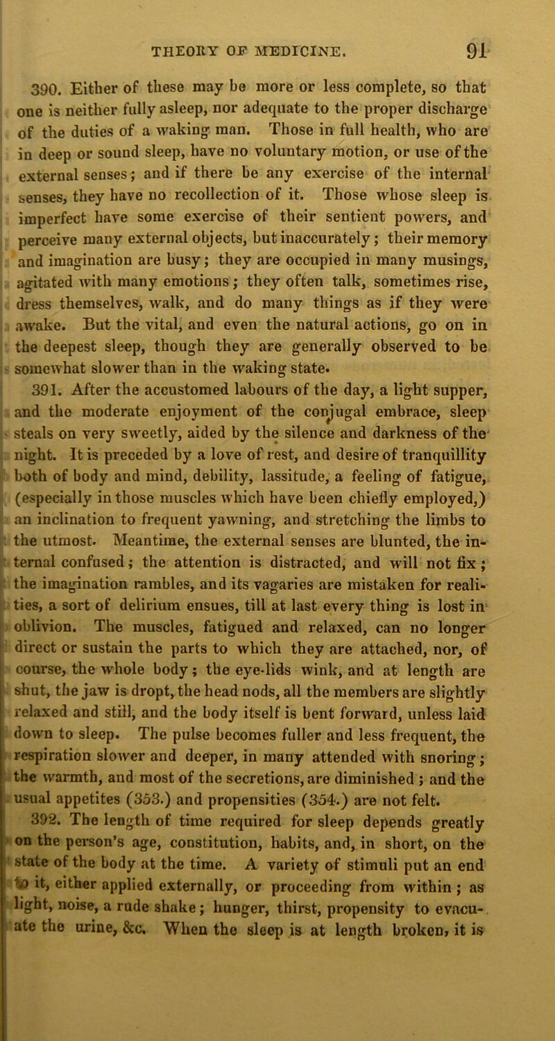 390. Either of these may bo more or less complete, so that one is neither fully asleep, nor adequate to the proper discharge of the duties of a waking man. Those in full health, who are in deep or sound sleep, have no voluntary motion, or use of the external senses; and if there be any exercise of the internal senses, they have no recollection of it. Those whose sleep is imperfect have some exercise of their sentient powers, and perceive many external objects, but inaccurately; their memory and imagination are busy; they are occupied in many rausings, agitated with many emotions; they often talk, sometimes rise, dress themselves, walk, and do many things as if they were .awake. But the vital, and even the natural actions, go on in the deepest sleep, though they are generally observed to be somewhat slower than in the waking state. 391. After the accustomed labours of the day, a light supper, and the moderate enjoyment of the conjugal embrace, sleep steals on very sw^eetly, aided by the silence and darkness of the night. It is preceded by a love of rest, and desire of tranquillity both of body and mind, debility, lassitude, a feeling of fatigue, (especially in those muscles which have been chiefly employed,) an inclination to frequent yawning, and stretching the limbs to the utmost. Meantime, the external senses are blunted, the in- ternal confused; the attention is distracted, and will not fix; the imagination rambles, and its vagaries are mistaken for reali- ties, a sort of delirium ensues, till at last every thing is lost in oblivion. The muscles, fatigued and relaxed, can no longer direct or sustain the parts to which they are attached, nor, of course, the whole body; the eye-lids wink, and at length are shut, the jaw is dropt, the head nods, all the members are slightly relaxed and still, and the body itself is bent forward, unless laid down to sleep. The pulse becomes fuller and less frequent, the respiration slower and deeper, in many attended with snoring; the warmth, and most of the secretions, are diminished ; and the usual appetites (353.) and propensities (354.) are not felt. 392. The length of time required for sleep depends greatly > on the person’s age, constitution, habits, and, in short, on the state of the body at the time. A variety of stimuli put an end to it, either applied externally, or proceeding from within ; as light, noise, a rode shake; hunger, thirst, propensity to evacu- ate the urine, &c. When the sleep is at length broken, it is