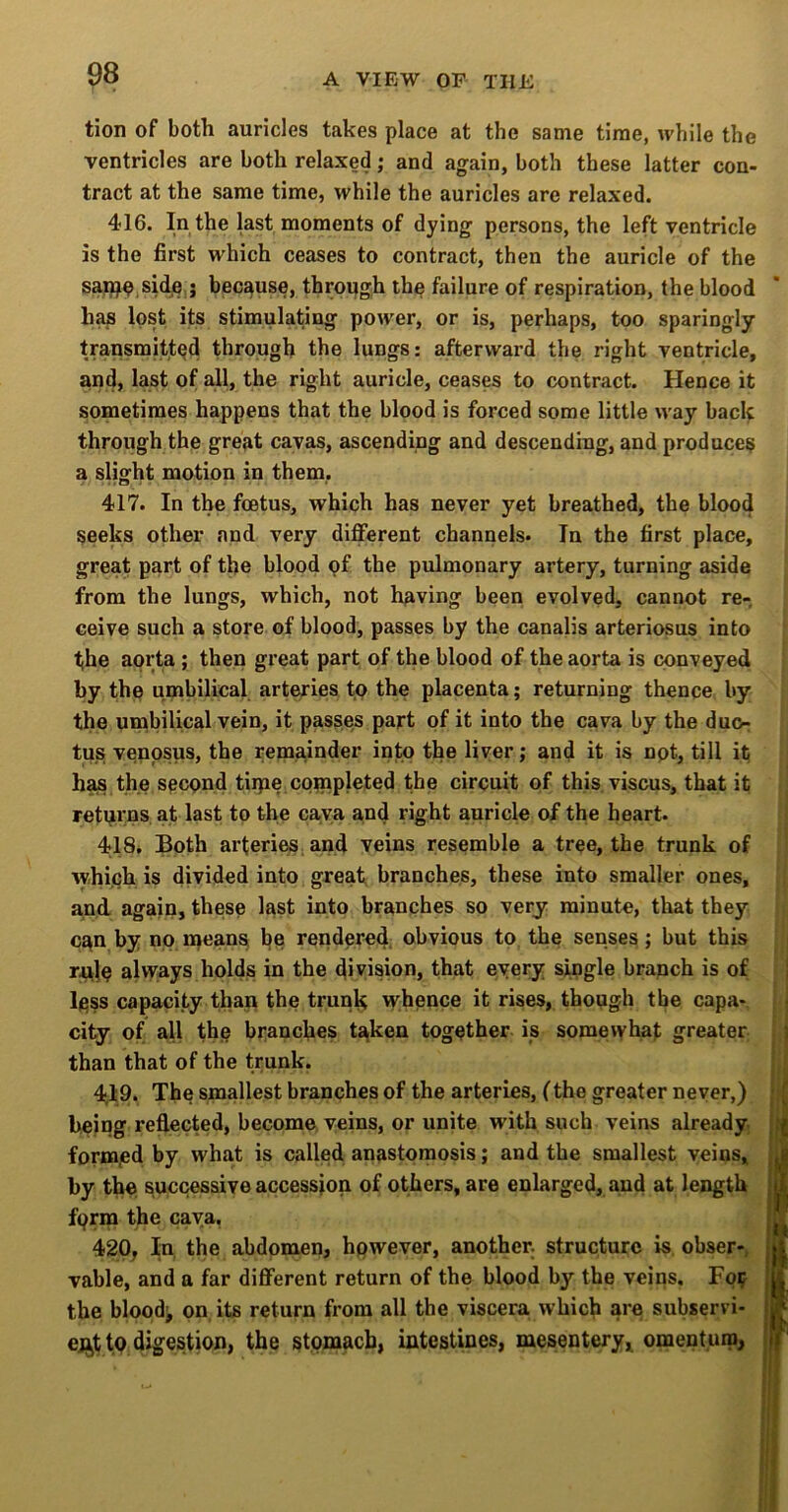 tion of both auricles takes place at the same time, while the ventricles are both relaxed; and again, both these latter con- tract at the same time, while the auricles are relaxed. 416. In the last moments of dying persons, the left ventricle is the first which ceases to contract, then the auricle of the sa^O.sid^e.; because, throijgh the failure of respiration, the blood h^ lost its stimulating power, or is, perhaps, too sparingly transmitted through the lungs: afterward the right ventricle, and, last of all, the right auricle, ceases to contract. Hence it sometimes happens that the blood is forced some little way bach through the great cavas, ascending and descending, and produce^ a sHght motion in them,. 417. In the foetus, which has never yet breathed, the blood seeks other and very different channels. In the first place, great part of the blood pf the pulmonary artery, turning aside from the lungs, which, not having been evolved, cannot re- ceive such a store of blood, passes by the canalis arteriosus into the aorta; then great part of the blood of the aorta is conveyed by the umbilical arteries tp the placenta; returning thence by the umbilical vein, it passes part of it into the cava by the du<> tus venpsus, the remainder into the liver; and it is npt, till it has the spcpnd tiipe copipleted the circuit of this viscus, that it returns at last to the cava and right auricle of the heart. 418. Both arteries, and veins resemble a tree, the trunk of which is divided into great branches, these into smaller ones, and again, these last into branches so very minute, that they can by no means h^ rendered obvious to the senses; but this r^te always holds in the division, that every single branch is of less capacity than the trunk whence it rises, though the capa- city of all the branches taken together ip somewhat greater than that of the trunk. 4d,9. The smallest branches of the arteries, (the greater never,) being refl.ected, become veins, or unite with such veins already form/ed by what is called anastomosis; and the smallest veins, by the successive accession of others, are enlarged, and at length fprm the cava. 420, In, the abdomen, hpwever, another, structure is obser-, vable, and a far different return of the blood by the veins. Foif the bloody on its return from all the viscera which are subservi- ent to digestion, the stomach, intestines, mesentery, omentum,