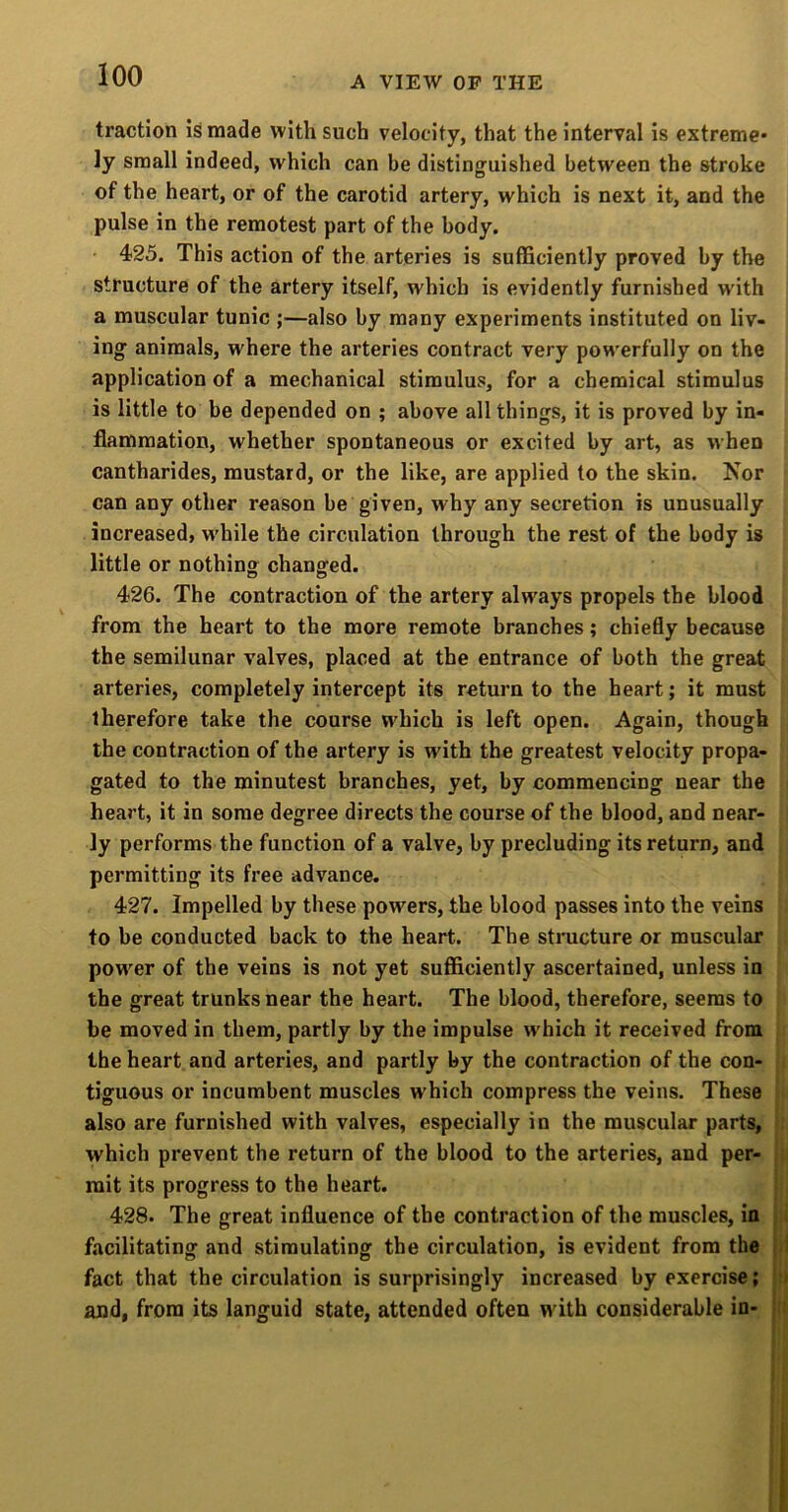 traction Is made with such velocity, that the interval is extreme- ly small indeed, which can be distinguished between the stroke of the heart, or of the carotid artery, which is next it, and the pulse in the remotest part of the body. 425. This action of the arteries is sufficiently proved by the structure of the artery itself, which is evidently furnished with a muscular tunic ;—also by many experiments instituted on liv- ing animals, where the arteries contract very powerfully on the application of a mechanical stimulus, for a chemical stimulus is little to be depended on ; above all things, it is proved by in- flammation, whether spontaneous or excited by art, as when cantharides, mustard, or the like, are applied to the skin. Nor can any other reason be given, why any secretion is unusually increased, w'hile the circulation through the rest of the body is little or nothing changed. 426. The contraction of the artery always propels the blood from the heart to the more remote branches; chiefly because the semilunar valves, placed at the entrance of both the great arteries, completely intercept its return to the heart; it must therefore take the course which is left open. Again, though the contraction of the artery is with the greatest velocity propa- gated to the minutest branches, yet, by commencing near the heart, it in some degree directs the course of the blood, and near- ly performs the function of a valve, by precluding its return, and permitting its free advance. 427. Impelled by these powers, the blood passes into the veins to be conducted back to the heart. The structure or muscular power of the veins is not yet sufficiently ascertained, unless in the great trunks near the heart. The blood, therefore, seems to be moved in them, partly by the impulse which it received from the heart and arteries, and partly by the contraction of the con- tiguous or incumbent muscles which compress the veins. These also are furnished with valves, especially in the muscular parts, which prevent the return of the blood to the arteries, and per- mit its progress to the heart. 428. The great influence of the contraction of the muscles, in facilitating and stimulating the circulation, is evident from the fact that the circulation is surprisingly increased by exercise; and, from its languid state, attended often with considerable in-