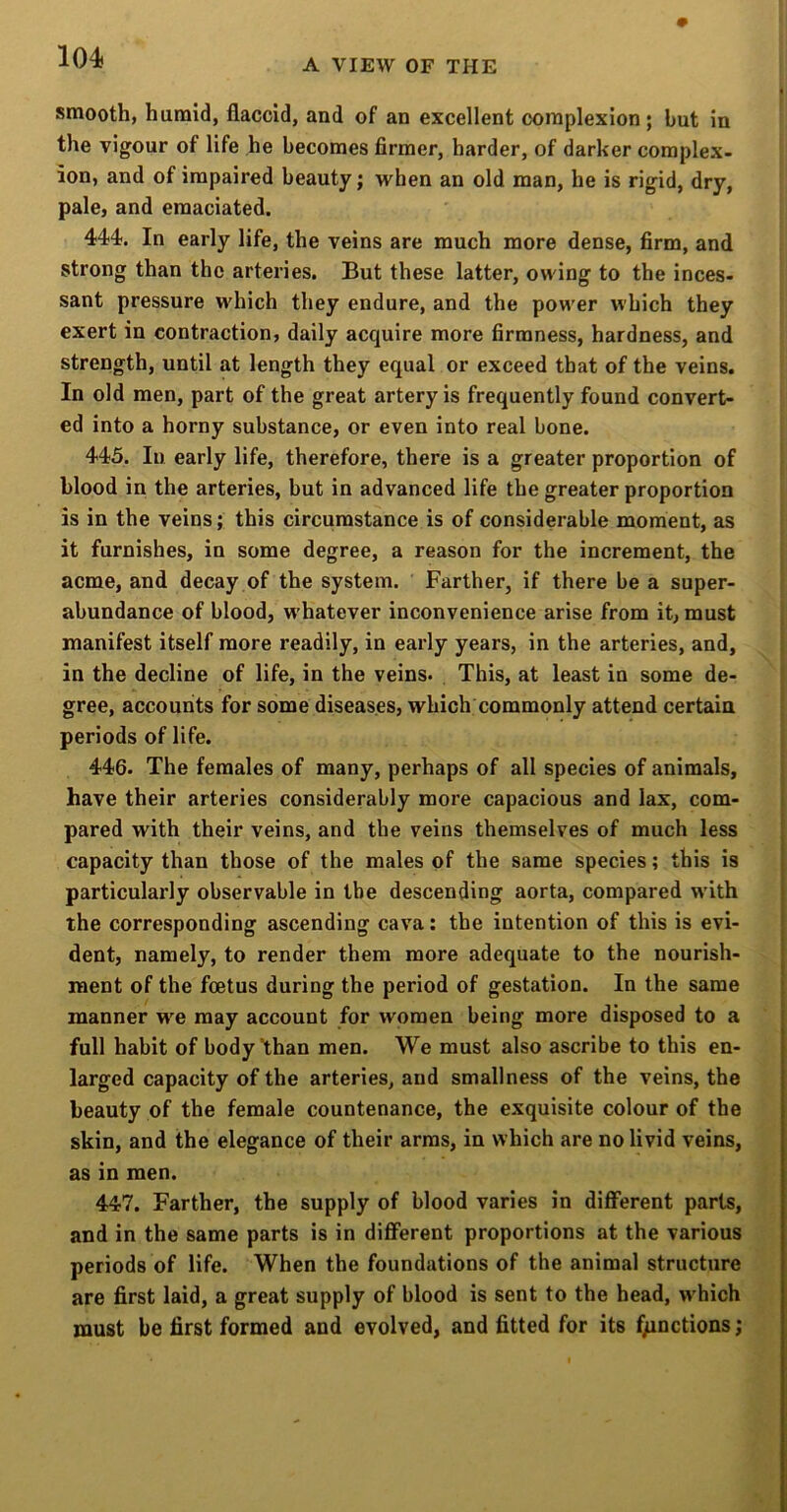 104) A VIEW OF THE smooth, humid, flaccid, and of an excellent complexion; bnt in the vigour of life he becomes firmer, harder, of darker complex- ion, and of impaired beauty; when an old man, he is rigid, dry, pale, and emaciated. 444. In early life, the veins are much more dense, firm, and strong than the arteries. But these latter, owing to the inces- sant pressure which they endure, and the power which they exert in contraction, daily acquire more firmness, hardness, and strength, until at length they equal or exceed that of the veins. In old men, part of the great artery is frequently found convert- ed into a horny substance, or even into real bone. 445. In early life, therefore, there is a greater proportion of blood in the arteries, but in advanced life the greater proportion is in the veins; this circumstance is of considerable moment, as it furnishes, in some degree, a reason for the increment, the acme, and decay of the system. Farther, if there be a super- abundance of blood, whatever inconvenience arise from it, must manifest itself more readily, in early years, in the arteries, and, in the decline of life, in the veins- , This, at least in some de- gree, accounits for some diseases, which commonly attend certain periods of life. 446. The females of many, perhaps of all species of animals, have their arteries considerably more capacious and lax, com- pared with their veins, and the veins themselves of much less capacity than those of the males of the same species; this is particularly observable in the descending aorta, compared with the corresponding ascending cava; the intention of this is evi- dent, namely, to render them more adequate to the nourish- ment of the foetus during the period of gestation. In the same manner we may account for women being more disposed to a full habit of body than men. We must also ascribe to this en- larged capacity of the arteries, and smallness of the veins, the beauty of the female countenance, the exquisite colour of the skin, and the elegance of their arms, in which are no livid veins, as in men. 447. Farther, the supply of blood varies in diflferent parts, and in the same parts is in different proportions at the various periods of life. When the foundations of the animal structure are first laid, a great supply of blood is sent to the head, w hich must be first formed and evolved, and fitted for its functions;