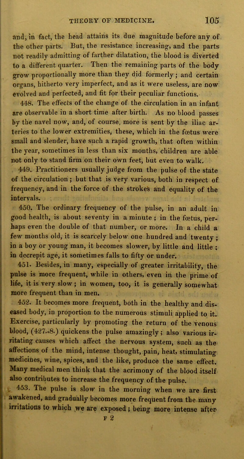 and, in fact, the head attains its due magnitude before any of the other parts. But, the resistance increasing, and the parts not readily admitting of farther dilatation, the blood is diverted to a different quarter. Then the remaining parts of the body grow proportionally more than they did formerly; and certain organs, hitherto very imperfect, and as it were useless, are now evolved and perfected, and fit for their peculiar functions. 448. The effects of the change of the circulation in an infant are observable in a short time after birth. As no blood passes by the navel now, and, of course, more is sent by the iliac ar- teries to the lower extremities, these, which in the foetus were small and slender, have such a rapid growth, that often within the year, sometimes in less than six months, children are able not only to stand firm on their own feet, but even to walk. 449. Practitioners usually judge from the pulse of the state of the circulation ; but that is very various, both in respect of frequency, and in the force of the stroked and equality of the intervals. 450. The ordinary frequency of the pulse, in an adult in good health, is about seventy in a minute ; in the foetus, per- haps even the double of that number, or more. In a child a few months old, it is scarcely below one hundred and twenty ; in a boy or young man, it becomes slower, by little and little ; in decrepit age, it sometimes falls to fifty or under. 451. Besides, in many, especially of greater irritability, the pulse is more frequent, while in others, even in the prime of life, it is very slow; in women, too, it is generally somewhat more frequent than in men. 452. It becomes more frequent, both in the healthy and dis- eased body, in proportion to the numerous stimuli applied to it. Exercise, particularly by promoting the return of the venous blood, (427-8.) quickens the pulse amazingly; also various ir- ritating causes which affect the nervous system, such as the affections of the mind, intense thought, pain, heat, stimulating medicines, wine, spices, and the like, produce the same effect. Many medical men think that the acrimony of the blood itself also contributes to increase the frequency of the pulse. . 453. The pulse is slow in the morning when we are first awakened, and gradually becomes more frequent from the many irritations to which we are exposed; being more intense after F 2