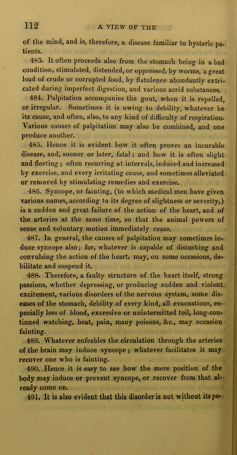 of the mind, and is, therefore, a disease familiar to hysteric pa- tients. 483. It often proceeds also from the stomach being in a bad condition, stimulated, distended, or oppressed} by worms, a great load of crude or corrupted food, by flatulence abundantly extri- cated' during imperfect digestion, and various acrid substances. 484. Palpitation accompanies the gout, when it is repelled, or irregular. Sometimes it is owing to debility, whatever be its cause, and often, also, to any kind of difficulty of respiration. Various causes of palpitation may also be combined, and one produce another. 485. Hence it is evident how it often proves an incurable disease, and, sooner or later, fatal; and how it is often slight and fleeting ; often recurring at intervals, induced and increased by exercise, and every irritating cause, and sometimes alleviated or removed by stimulating remedies and exercise. 486. Syncope, or fainting, (to which medical men have given various names, according to its degree of slightness or severity,) is a sudden and great failure of the action of the heart, and of the arteries at the same time, so that the animal powers of sense and voluntary motion immediately cease. 487. In general, the causes of palpitation may sometimes in- duce syncope also; for, whatever is capable of disturbing and convulsing the action of the heart, may, on some occasions, de- bilitate and suspend it. 488. Therefore, a faulty structure of the heart itself, strong passions, whether depressing, or producing sudden and violent excitement, various disorders of the nervous system, some dis- eases of the stomach, debility of every kind, all evacuations, es- pecially loss of blood, excessive or unintermitted toil, long-con- tinued watching, heat, pain, many poisons, &c., may occasion fainting. 489. Whatever enfeebles the circulation through the arteries of the brain may induce syncope ; w'hatever facilitates it may recover one who is fainting. 490. Hence it is easy to see how the mere position of the body may induce or prevent syncope, or recover from that al- > ready come on. 491. It is also evident that this disorder is not without itspe--