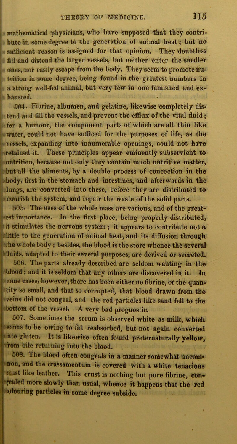 mathematical physicians, who have supposed that they contri- bute in some •degree td the generation of animal heat; but no sufficient reason is assigned for that opinion. They doubtless fill and distend the larger vessels, but neither enter the smaller I ones, nor easily escape from the body. They seem to promote nu- trition in some degree^ being found in the greatest numbers in a strong well-<ed animal, but very few in one famished and ex- ; bausted. 504* Fibrine, albumen, and gelatine, likewise completely dis- I tend and fill the vessels, and prevent the efflux of the vital fluid; fer a humour, the component parts of which are all thin like • water, cOuld not have sufficed for the purposes of life, as the vessels, expanding into innumerable openings, could not have retained it. These principles appear eminently subservient to nutrition, because not only they contain much nutritive matter, but all the aliments, by a double process of concoction in the >body, first in the stomach and intestines, and afterwards in the lungs, are converted into these, before they are distributed to 'nourish the system, and repair the Waste of the solid parts. 505* The uses of the whole mass are various, and of the great- 'est importance. In the first place, being properly distributed, : it stimulates the nervous system; it appears to contribute not a :*'.rttle to the generation of animal heat, and its diffusion through ^ ;he whole body; besides, the blood is the store whence the Several ■fluids, adapted to their several purposes, are derived or secreted. 506. The parts already described are seldom wanting in the 'blood ; and it is seldom that any others are discovered in it< In V lorae cases, however, there has been either no fibrine, or the quan- tity so small, and that so corrupted, that blood drawn from the veins did not congeal, and the red particles like sand fell to the ’ bottom of the vessel. A very bad prognostic. 507. Sometimes the serum is observed white as milk, which • wems to be owing to fat reabsorbed, but not again converted nto gluten. It is likewise often found preternaturally yellow, 'Torn bile returning into the blood. 506. The blood often congeals in a manner somewhat Uncom- ^ non, and the crassamentum is covered with a white tenaciohs >Kust like leather. This crust is nothing but pure fibrine, con- > *fealed more slowly than usual, whence it happens that the red ' ''colouring particles in some degree subside.