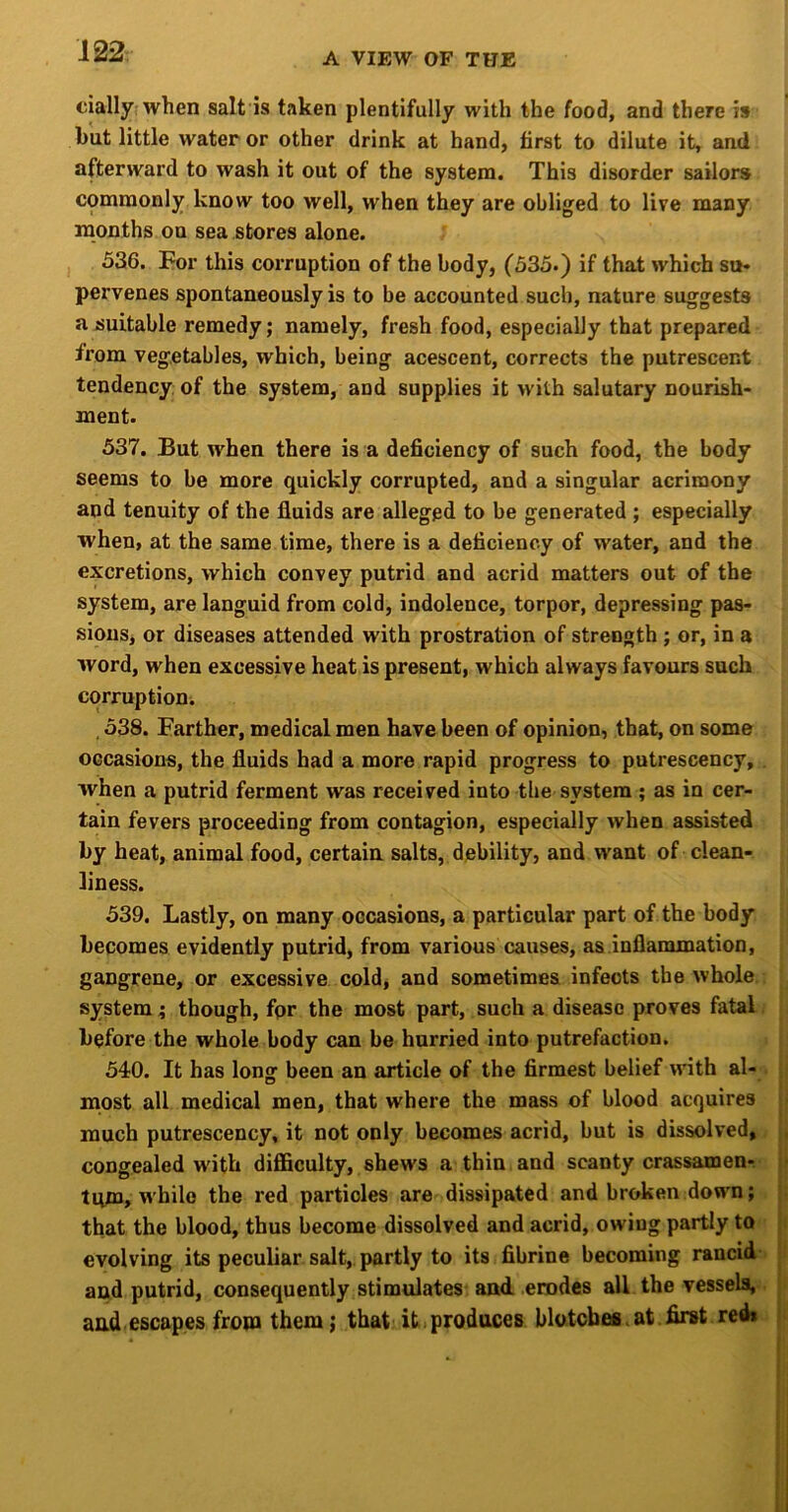 A VIEW OF THE ciallyrwhen salt is taken plentifully with the food, and there is but little water or other drink at hand, first to dilute it, and afterward to wash it out of the system. This disorder sailors commonly know too well, when they are obliged to live many months on sea stores alone. 536. For this corruption of the body, (535-) if that which so* pervenes spontaneously is to be accounted such, nature suggests a suitable remedy; namely, fresh food, especially that prepared from vegetables, which, being acescent, corrects the putrescent tendency of the system, and supplies it with salutary nourish- ment. 537. But when there is a deficiency of such food, the body seems to be more quickly corrupted, and a singular acrimony and tenuity of the fluids are alleged to be generated ; especially when, at the same time, there is a deficiency of water, and the excretions, which convey putrid and acrid matters out of the system, are languid from cold, indolence, torpor, depressing pas- sions, or diseases attended with prostration of strength ; or, in a word, when excessive heat is present, which always favours such corruption. 538. Farther, medical men have been of opinion, that, on some occasions, the fluids had a more rapid progress to putrescency, . when a putrid ferment was received into the system; as in cer- tain fevers proceeding from contagion, especially when assisted by heat, animal food, certain salts, debility, and want of clean- liness. 539. Lastly, on many occasions, a particular part of the body becomes evidently putrid, from various causes, as inflammation, gangrene, or excessive cold, and sometimes infects the whole, system; though, fpr the most part, such a disease proves fatal, before the whole body can be hurried into putrefaction. 540. It has long been an article of the firmest belief with al- . most all medical men, that where the mass of blood acquires much putrescency, it not only becomes acrid, but is dissolved, congealed with difficulty, shews a thin and scanty crassamen- tqm, while the red particles are dissipated and broken down; that the blood, thus become dissolved and acrid, owing partly to evolving its peculiar salt, partly to its fibrine becoming rancid^ and putrid, consequently stimulates and erodes all the vessels,. and escapes from them; that it,produces blotcbefi.at first red*