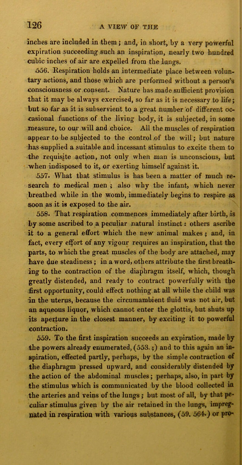 inches are included in them; and, in short, by a very powerfal expiration succeeding such an inspiration, nearly two hundred cubic inches of air are expelled from the lungs. 556. Kespiration holds an intermediate place between volun- tary actions, and those which are performed without a person’s consciousness or consent. Nature has made sufficient provision that it may be always exercised, so far as it is necessary to life; but so far as it is subservient to a great number of different oc- casional functions of the living body, it is subjected, in some measure, to our will and choice. All the muscles of respiration appear to be subjected to the control of the will; but nature has-supplied a suitable and incessant stimulus to excite them to -the requisite action, not only when man is unconscious, but ■when indisposed to it, or exerting himself against it. 557. What that stimulus is has been a matter of much re- search to medical men ; also why the infant, which never breathed while in the womb, immediately begins to respire as soon as it is exposed to the air. 558. That respiration commences immediately after birth, is by some ascribed to a peculiar natural instinct: others ascribe it to a general effort which the new animal makes ; and, in fact, every effort of any vigour requires an inspiration, that the parts, to which the great muscles of the body are attached, may have due steadiness ; in a word, others attribute the first breath- ing to the contraction of the diaphragm itself, which, though greatly distended, and ready to contract powerfully with the first opportunity, could effect nothing at all while the child was in the uterus, because the circumambient fiuid was not air, but an aqueous liquor, which cannot enter the glottis, but shuts up its aperture in the closest manner, by exciting it to powerful contraction. 559. To the first inspiration succeeds an expiration, made by | the powers already enumerated, (553.;) and to this again an in- > spiration, effected partly, perhaps, by the simple contraction of the diaphragm pressed upward, and considerably distended by the action of the abdominal muscles; perhaps, also, in part by the stimulus which is communicated by the blood collected in the arteries and veins of the lungs; but most of all, by that pe- culiar stimulus given by the air retained in the lungs, impreg- nated in respiration with various substances, (59. 564.) or pro-