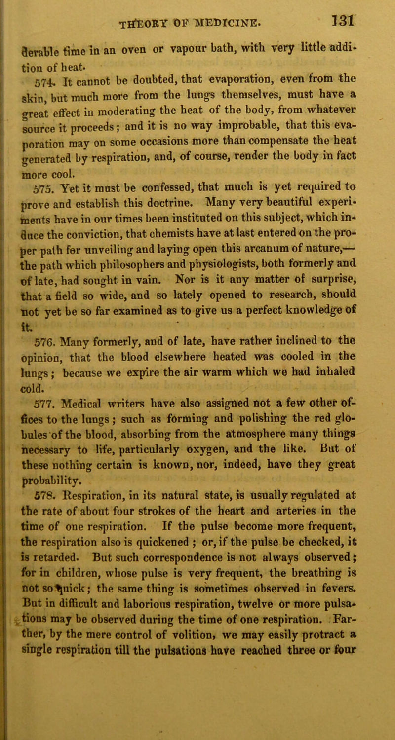 aerable time m an oven or vapour bath, with very little addi- tion of heat. 574. It cannot be doubted, that evaporation, even from the skin, but much more from the lungs themselves, must have a great effect in moderating the heat of the body, from whatever source it proceeds; and it is no way improbable, that this eva- poration may on some occasions more than compensate the heat generated by respiration, and, of course, render the body in fact more cool. 575. Yet it must be confessed, that much is yet required to prove and establish this doctrine. Many very beautiful experi- 1 ments have in our times been instituted on this subject, which in- I duce the conviction, that chemists have at last entered on the pro- i per path for unveiling and laying open this arcanum of nature,— I the path which philosophers and physiologists, both formerly and 1 of late, had sought in vain. Nor is it any matter of surprise, j that a field so wide, and so lately opened to research, should not yet be so for examined as to give us a perfect knowledge of I it. I 576. Many formerly, and of late, have rather inclined to the i opinion, that the blood elsewhere heated was cooled in the lungs; because we expire the air warm which we bad inhaled cold. 577. Medical writers have also assigned not a few other of- fices to the lungs; such as forming and polishing the red glo- bules of the blood, absorbing from the atmosphere many things necessary to life, particularly oxygen, and the like. But of these nothing certain is known, nor, indeed, have they great probability. 578. Respiration, in its natural state, is usually regulated at the rate of about four strokes of the heart and arteries in the time of one respiration. If the pulse become more frequent, the respiration also is quickened ; or, if the pulse be checked, it is retarded. But such correspondence is not always observed; for in children, whose pulse is very frequent, the breathing is not so^uick; the same thing is sometimes observed in fevers. ' But in difficult and laborious respiration, twelve or more pulsa- »; ^ tions may be observed during the time of one respiration. Far- ; ther, by the mere control of volition, we may easily protract a single respiration till the pulsations have reached three or four