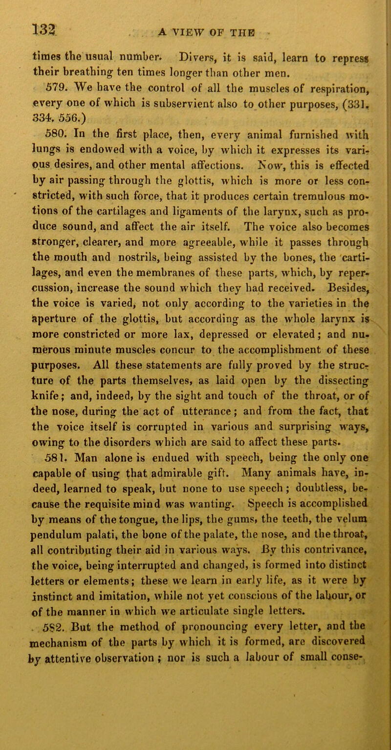 times the usual number. Divers, it is said, learn to repress their breathings ten times longser than other men. 579. We have the control of all the muscles of respiration, every one of which is subservient also to other purposes, (331. 334. 556.) 580. In the first place, then, every animal furnished with lungs is endowed with a voice, by which it expresses its vari- ous desires, and other mental aflfections. Now, this is effected by air passing through the glottis, which is more or less con- stricted, with such force, that it produces certain tremulous mo- tions of the cartilages and ligaments of the larynx, such as pro- duce sound, and affect the air itself. The voice also becomes stronger, clearer, and more agreeable, while it passes through the mouth and nostrils, being assisted by the bones, the 'carti- lages, and even the membranes of these parts, which, by reper- cussion, increase the sound which they had received. Besides, the voice is varied, not only according to the varieties in the aperture of the glottis, but according as the whole larynx is more constricted or more lax, depressed or elevated; and nu- merous minute muscles concur to the accomplishment of these purposes. All these statements are fully proved by the strucr ture of the parts themselves, as laid open by the dissecting knife; and, indeed, by the sight and touch of the throat, or of the nose, during the act of utterance; and from the fact, that the voice itself is corrupted in various and surprising ways, owing to the disorders which are said to affect these parts. 581. Man alone is endued with speech, being the only one capable of using that admirable gift. Many animals have, in- deed, learned to speak, but none to use speech ; doubtless, be- cause the requisite mind was wanting. Speech is accomplished by means of the tongue, the lips, the gums, the teeth, the velum pendulum palati, the bone of the palate, the nose, and the throat, all contributing their aid in various ways. By this contrivance, the voice, being interrupted and changed, is formed into distinct letters or elements; these we learn in early life, as it were by instinct and imitation, while not yet conscious of the labour, or of the manner in which we articulate single letters. . 5S2. But the method of pronouncing every letter, and the mechanism of the parts by which it is formed, are discovered by attentive observation ; nor is such a labour of small conse-