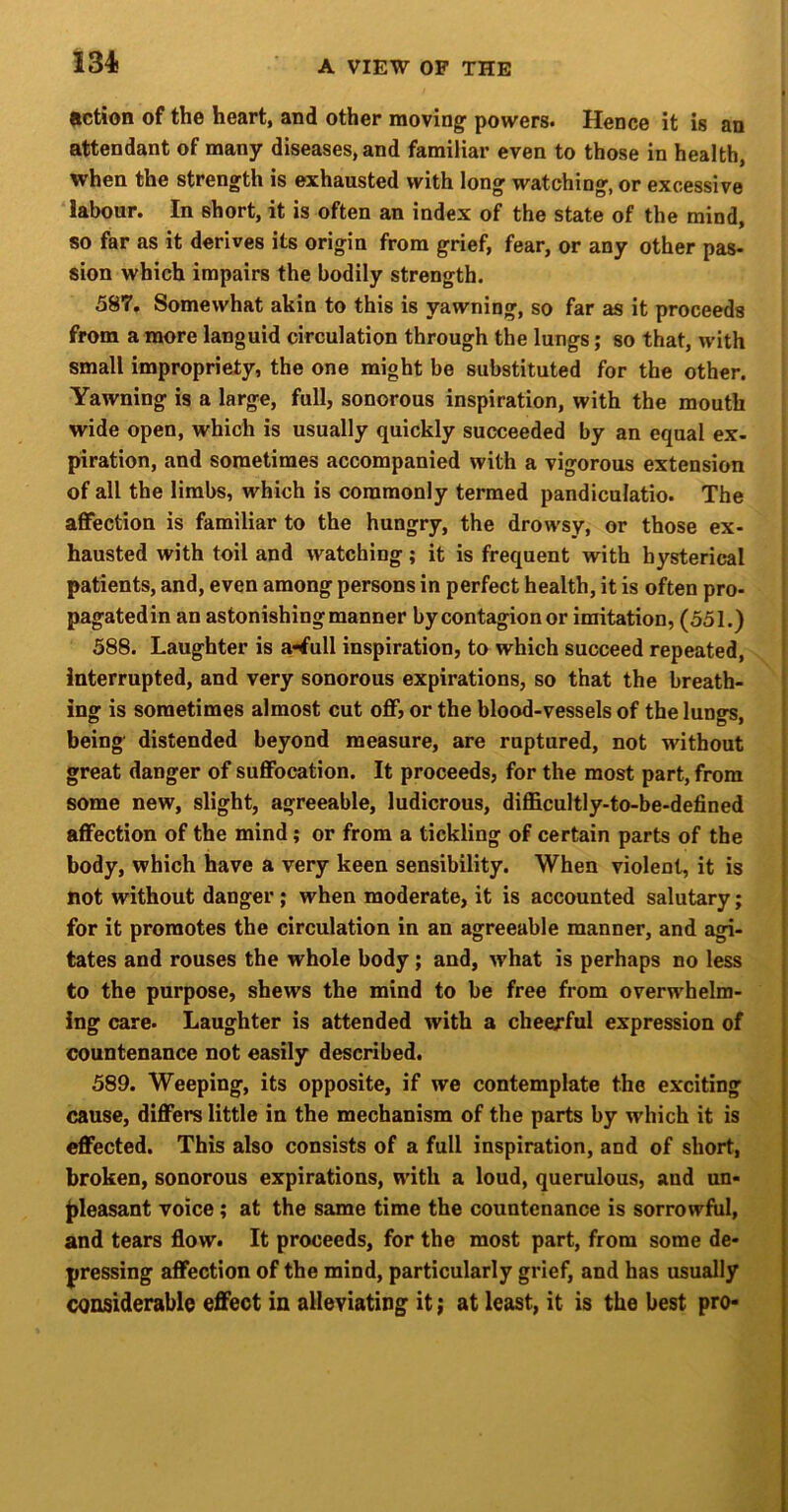 134! HctioH of the heart, and other moving powers. Hence it is an attendant of many diseases, and familiar even to those in health, when the strength is exhausted with long watching, or excessive labour. In short, it is often an index of the state of the mind, so far as it derives its origin from grief, fear, or any other pas- sion which impairs the bodily strength. 587. Somewhat akin to this is yawning, so far as it proceeds from a more languid circulation through the lungs; so that, with small impropriety, the one might be substituted for the other. Yawning is a large, full, sonorous inspiration, with the mouth wide open, which is usually quickly succeeded by an equal ex- piration, and sometimes accompanied with a vigorous extension of all the limbs, which is commonly termed pandiculatio. The affection is familiar to the hungry, the drowsy, or those ex- hausted with toil and watching; it is frequent with hysterical patients, and, even among persons in perfect health, it is often pro- pagatedin an astonishing manner by contagion or imitation, (551.) 588. Laughter is a-tfull inspiration, to which succeed repeated. Interrupted, and very sonorous expirations, so that the breath- ing is sometimes almost cut off, or the blood-vessels of the lungs, being distended beyond measure, are ruptured, not without great danger of suffocation. It proceeds, for the most part, from some new, slight, agreeable, ludicrous, difficultly-to-be-defined affection of the mind; or from a tickling of certain parts of the body, which have a very keen sensibility. When violent, it is not without danger; when moderate, it is accounted salutary; for it promotes the circulation in an agreeable manner, and agi- tates and rouses the whole body; and, what is perhaps no less to the purpose, shews the mind to be free from overwhelm- ing care. Laughter is attended with a cheerful expression of countenance not easily described. 589. Weeping, its opposite, if we contemplate the exciting cause, differs little in the mechanism of the parts by which it is effected. This also consists of a full inspiration, and of short, broken, sonorous expirations, with a loud, querulous, and un- pleasant voice; at the same time the countenance is sorrowfiil, and tears flow. It proceeds, for the most part, from some de- pressing affection of the mind, particularly grief, and has usually considerable effect in alleviating it; at least, it is the best pro-