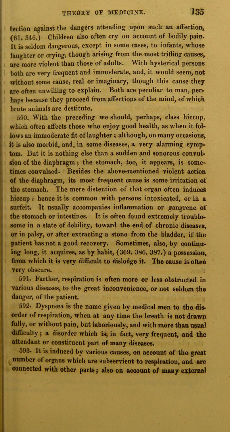 tection against the dangers attending upon such an affection, (61. 346.) Children also often cry on account of bodily pain. It is seldom dangerous, except in some cases, to infants, whose laughter or crying, though arising from the most trifling causes, are more violent than those of adults. With hysterical persons both are very frequent and immoderate, and, it would seem, not without some cause, real or imaginary, though this cause they are often unwilling to explain. Both are peculiar to man, per.- haps because they proceed from affections of the mind, of which brute animals are destitute. 590. With the preceding we should, perhaps, class hiccup, which often affects those who enjoy good health, as when it fol- I lows an immoderate fit of laughter; although, on many occasions, i it is also morbid, and, in some diseases, a very alarming symp- ; tom. But it is nothing else than a sudden and sonorous convul- i sion of the diaphragm ; the stomach, too, it appears, is some- j times convulsed. Besides the above-mentioned violent action i of the diaphragm, its most frequent cause is some irritation of I the stomach. The mere distention of that organ often induces hiccup: hence it is common with persons intoxicated, or in a i surfeit. It usually accompanies inflammation or gangrene of { the stomach or intestines. It is often found extremely trouble- some in a state of debility, toward the end of chronic diseases, or in palsy, or after extracting a stone from the bladder, if the patient has not a good recovery. Sometimes, also, by continu- ing long, it acquires, as by habit, (369. 386. 387.) a possession, from which it is very difficult to dislodge it. The cause is often very obscure. 591. Farther, respiration is often more or less obstructed in various diseases, to the great inconvenience, or not seldom the danger, of the patient. 592- Dyspnoea is the name given by medical men to the dis- order of respiration, when at any time the breath is not drawn fully, or without pain, but laboriously, and with more than usual difficulty; a disorder which is^ in fact, very frequent, and the attendant or constituent part of many diseases. 593- It is induced by various causes, on account of the great number of organs which are subservient to respiration, and are connected with other parts; also on account of many external